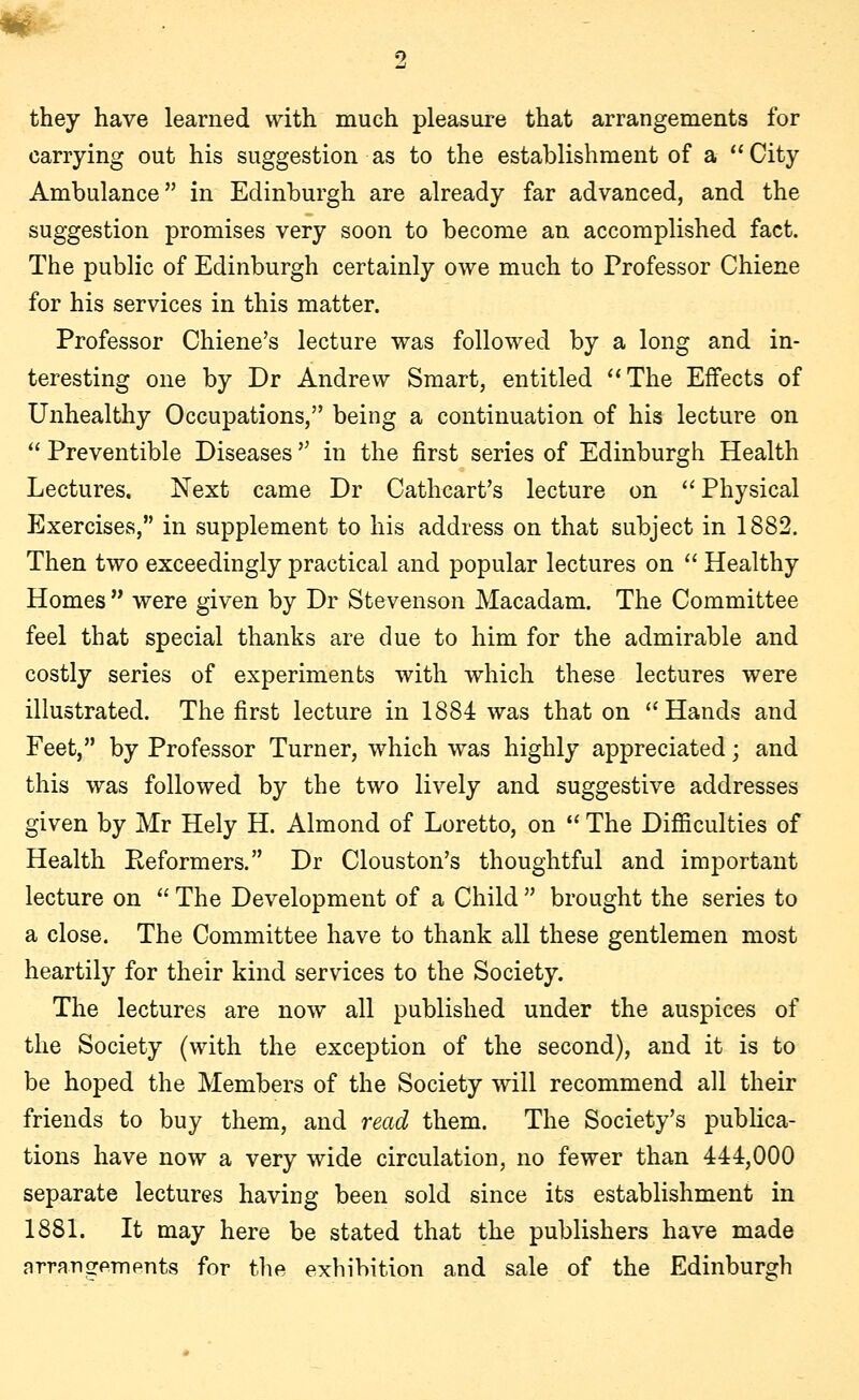 m 2 they have learned with much pleasure that arrangements for carrying out his suggestion as to the establishment of a City Ambulance in Edinburgh are already far advanced, and the suggestion promises very soon to become an accomplished fact. The public of Edinburgh certainly owe much to Professor Chiene for his services in this matter. Professor Chiene's lecture was followed by a long and in- teresting one by Dr Andrew Smart, entitled The Effects of Unhealthy Occupations, being a continuation of his lecture on  Preventible Diseases  in the first series of Edinburgh Health Lectures. Next came Dr Cathcart's lecture on Physical Exercises, in supplement to his address on that subject in 1882. Then two exceedingly practical and popular lectures on  Healthy Homes  were given by Dr Stevenson Macadam. The Committee feel that special thanks are due to him for the admirable and costly series of experiments with which these lectures were illustrated. The first lecture in 1884 was that on Hands and Feet, by Professor Turner, which was highly appreciated; and this was followed by the two lively and suggestive addresses given by Mr Hely H. Almond of Loretto, on  The Difficulties of Health Reformers. Dr Clouston's thoughtful and important lecture on  The Development of a Child  brought the series to a close. The Committee have to thank all these gentlemen most heartily for their kind services to the Society. The lectures are now all published under the auspices of the Society (with the exception of the second), and it is to be hoped the Members of the Society will recommend all their friends to buy them, and read them. The Society's publica- tions have now a very wide circulation, no fewer than 444,000 separate lectures having been sold since its establishment in 1881. It may here be stated that the publishers have made arrangements for the exhibition and sale of the Edinburgh