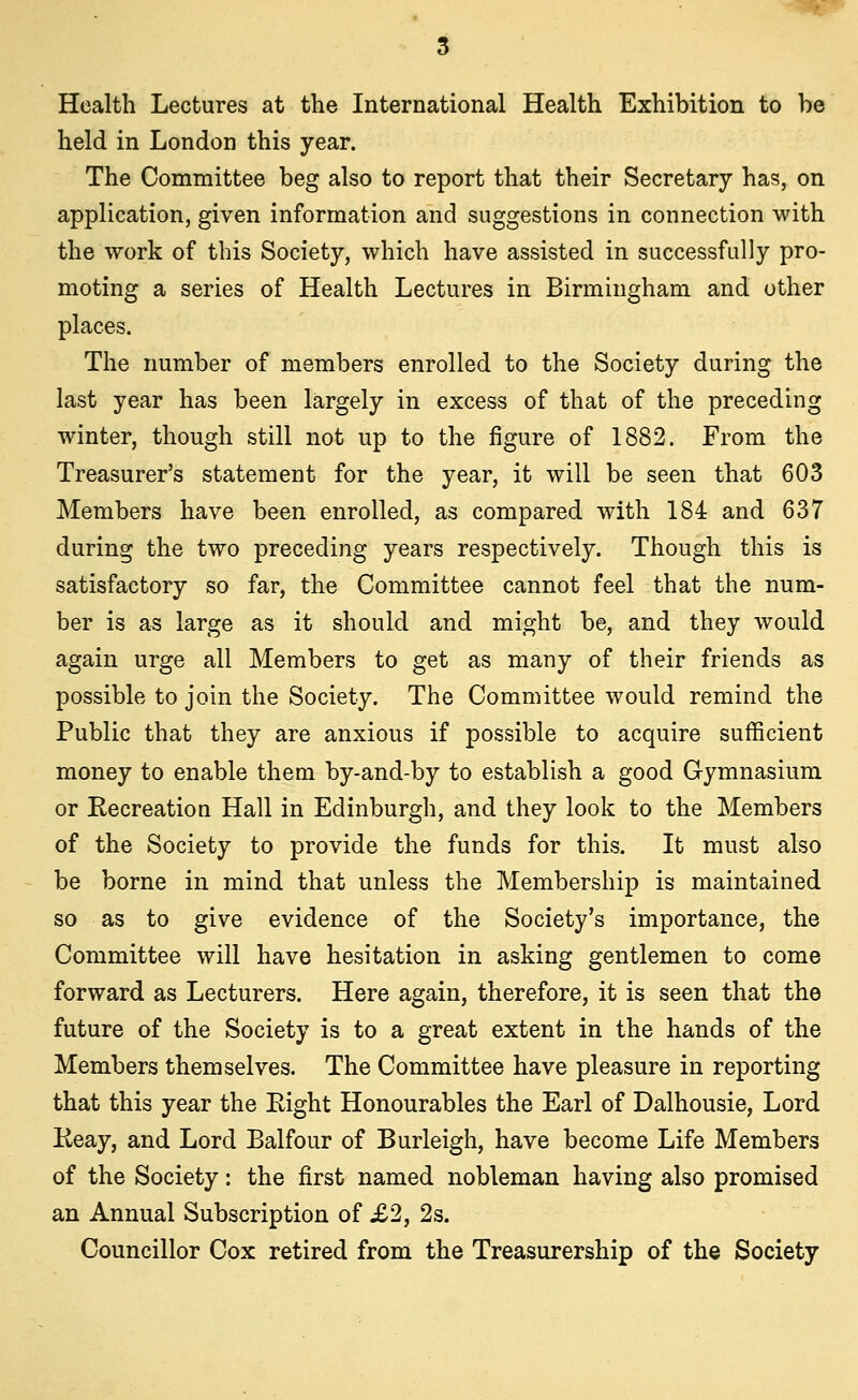 Health Lectures at the International Health Exhibition to be held in London this year. The Committee beg also to report that their Secretary has, on application, given information and suggestions in connection with the work of this Society, which have assisted in successfully pro- moting a series of Health Lectures in Birmingham and other places. The number of members enrolled to the Society during the last year has been largely in excess of that of the preceding winter, though still not up to the figure of 1882. From the Treasurer's statement for the year, it will be seen that 603 Members have been enrolled, as compared with 184 and 637 during the two preceding years respectively. Though this is satisfactory so far, the Committee cannot feel that the num- ber is as large as it should and might be, and they would again urge all Members to get as many of their friends as possible to join the Society. The Committee would remind the Public that they are anxious if possible to acquire sufficient money to enable them by-and-by to establish a good Gymnasium or Recreation Hall in Edinburgh, and they look to the Members of the Society to provide the funds for this. It must also be borne in mind that unless the Membership is maintained so as to give evidence of the Society's importance, the Committee will have hesitation in asking gentlemen to come forward as Lecturers. Here again, therefore, it is seen that the future of the Society is to a great extent in the hands of the Members themselves. The Committee have pleasure in reporting that this year the Eight Honourables the Earl of Dalhousie, Lord Keay, and Lord Balfour of Burleigh, have become Life Members of the Society: the first named nobleman having also promised an Annual Subscription of £2, 2s. Councillor Cox retired from the Treasurership of the Society