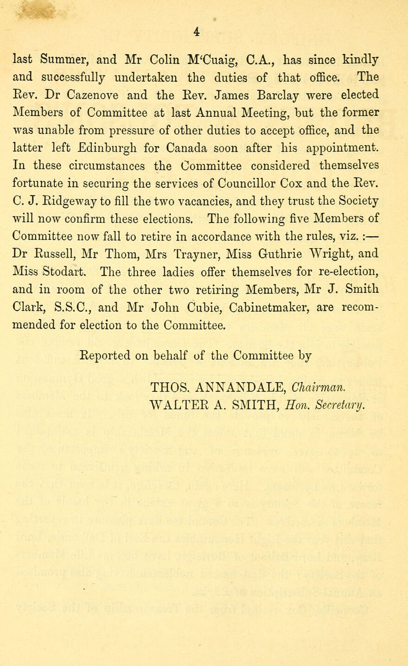 last Summer, and Mr Colin M'Cuaig, C.A., has since kindly and successfully undertaken the duties of that office. The Rev. Dr Cazenove and the Rev. James Barclay were elected Members of Committee at last Annual Meeting, but the former was unable from pressure of other duties to accept office, and the latter left Edinburgh for Canada soon after his appointment. In these circumstances the Committee considered themselves fortunate in securing the services of Councillor Cox and the Eev. C. J. Ridgeway to fill the two vacancies, and they trust the Society will now confirm these elections. The following five Members of Committee now fall to retire in accordance with the rules, viz. :— Dr Russell, Mr Thorn, Mrs Trayner, Miss Guthrie Wright, and Miss Stodart, The three ladies offer themselves for re-election, and in room of the other two retiring Members, Mr J. Smith Clark, S.S.C., and Mr John Cubie, Cabinetmaker, are recom- mended for election to the Committee. Reported on behalf of the Committee by THOS. ANNANDALE, Chairman. WALTER A. SMITH, Hon. Secretary.