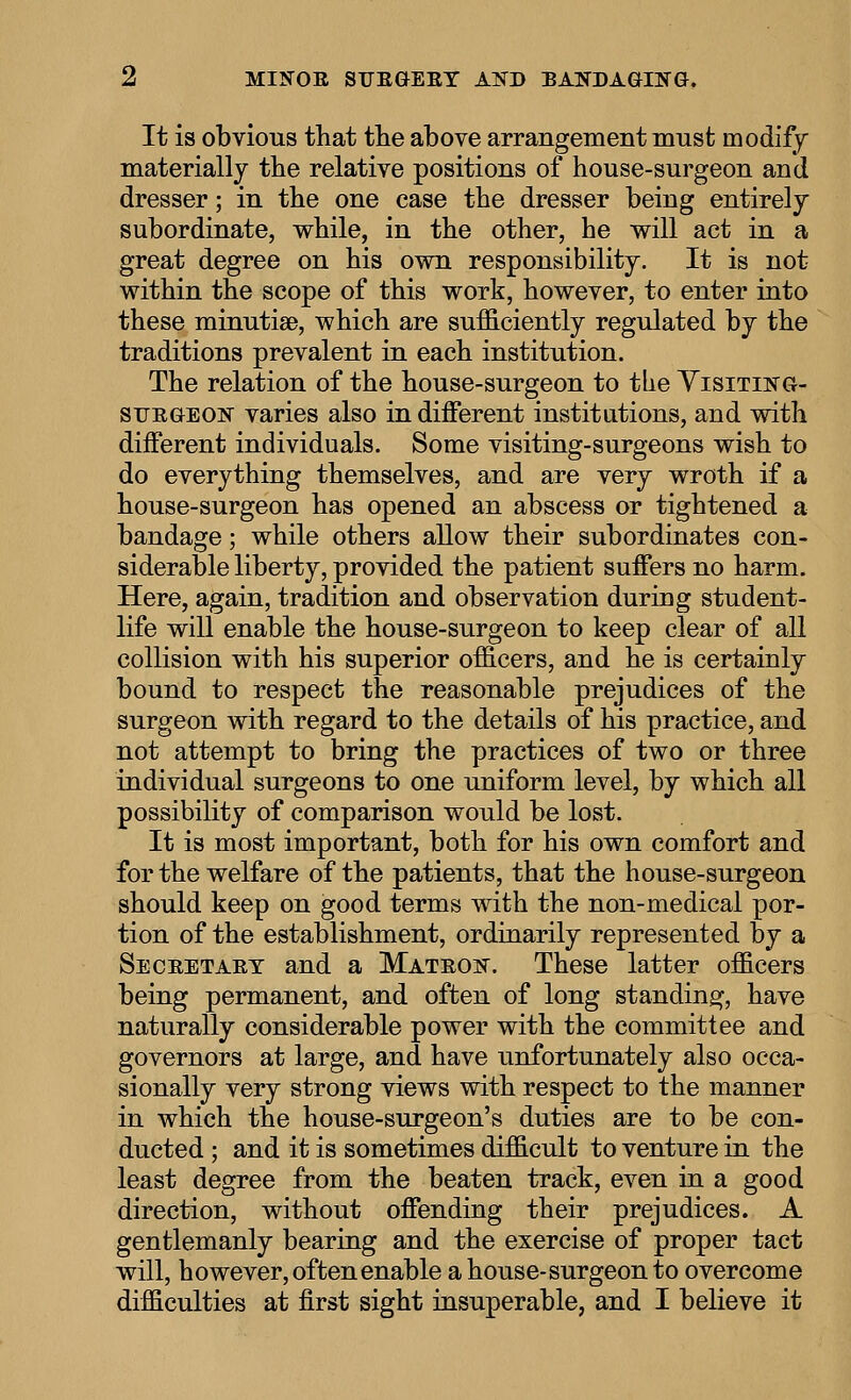 It is obvious that tlie above arrangement must modify materially the relative positions of house-surgeon and dresser; in the one case the dresser being entirely subordinate, while, in the other, he will act in a great degree on his own responsibility. It is not within the scope of this work, however, to enter into these minutiae, which are sufficiently regulated by the traditions prevalent in each institution. The relation of the house-surgeon to tlie Yisiting- SURGEON varies also indifferent institutions, and with different individuals. Some visiting-surgeons wish to do everything themselves, and are very wroth if a house-surgeon has opened an abscess or tightened a bandage; while others allow their subordinates con- siderable liberty, provided the patient suffers no harm. Here, again, tradition and observation during student- life will enable the house-surgeon to keep clear of all collision with his superior officers, and he is certainly bound to respect the reasonable prejudices of the surgeon with regard to the details of his practice, and not attempt to bring the practices of two or three individual surgeons to one uniform level, by which all possibility of comparison would be lost. It is most important, both for his own comfort and for the welfare of the patients, that the house-surgeon should keep on good terms with the non-medical por- tion of the establishment, ordinarily represented by a Seceetart and a Matron. These latter officers being permanent, and often of long standing, have naturally considerable power with the committee and governors at large, and have unfortunately also occa- sionally very strong views with respect to the manner in which the house-surgeon's duties are to be con- ducted ; and it is sometimes difficult to venture in the least degree from the beaten track, even in a good direction, without offending their prejudices. A gentlemanly bearing and the exercise of proper tact will, however, often enable a house-surgeon to overcome difficulties at first sight insuperable, and I believe it