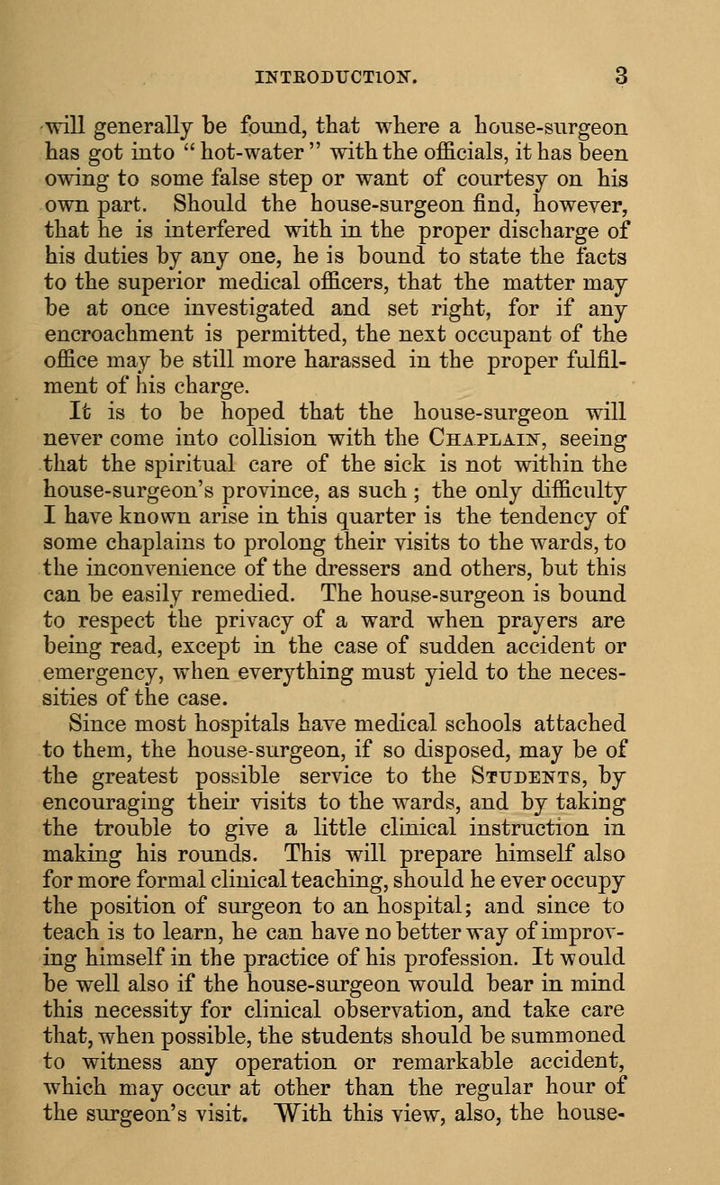 will generally be foimd, that where a house-surgeon has got into hot-water with the officials, it has been owing to some false step or want of courtesy on his own part. Should the house-surgeon find, however, that he is interfered with in the proper discharge of his duties by any one, he is bound to state the facts to the superior medical officers, that the matter may be at once investigated and set right, for if any encroachment is permitted, the next occupant of the office may be still more harassed in the proper fulfil- ment of his charge. It is to be hoped that the house-surgeon will never come into collision with the Chaplaii^, seeing that the spiritual care of the sick is not within the house-surgeon's province, as such ; the only difficulty I have known arise in this quarter is the tendency of some chaplains to prolong their visits to the wards, to the inconvenience of the dressers and others, but this can be easily remedied. The house-surgeon is bound to respect the privacy of a ward when prayers are being read, except in the case of sudden accident or emergency, when everything must yield to the neces- sities of the case. Since most hospitals have medical schools attached to them, the house-surgeon, if so disposed, may be of the greatest possible service to the Students, by encouraging their visits to the wards, and by taking the trouble to give a little clinical instruction in making his rounds. This will prepare himself also for more formal clinical teaching, should he ever occupy the position of surgeon to an hospital; and since to teach is to learn, he can have no better way of improv- ing himself in the practice of his profession. It would be well also if the house-surgeon would bear in mind this necessity for clinical observation, and take care that, when possible, the students should be summoned to witness any operation or remarkable accident, which may occur at other than the regular hour of the surgeon's visit. With this view, also, the house-