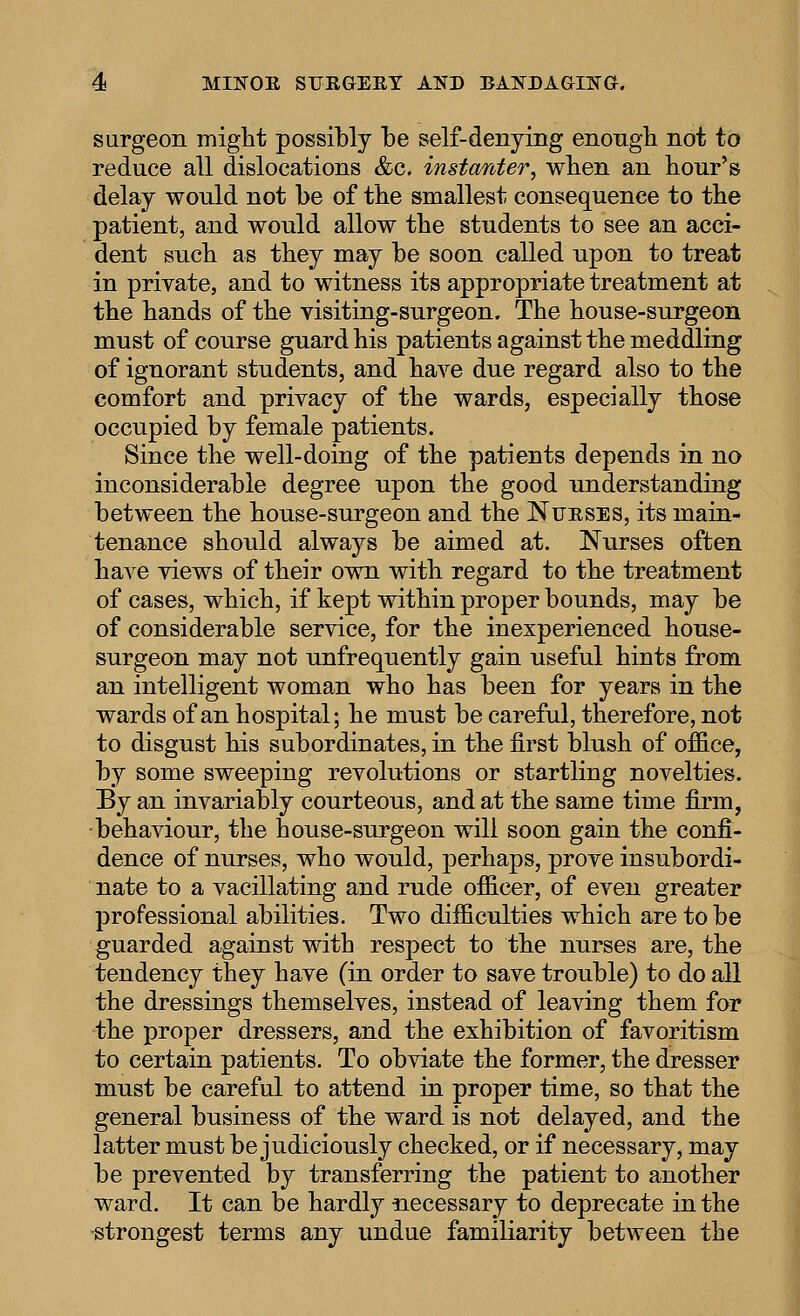 surgeon might possibly be self-denying enongh not to reduce all dislocations &c. instanter, wlien an hour's delay would not be of the smallest consequence to the patient, and would allow the students to see an acci- dent such as they may be soon called upon to treat in private, and to witness its appropriate treatment at the hands of the visiting-surgeon. The house-surgeon must of course guard his patients against the meddling of ignorant students, and have due regard also to the comfort and privacy of the wards, especially those occupied by female patients. Since the well-doing of the patients depends in no inconsiderable degree upon the good understanding between the house-surgeon and the Nueses, its main- tenance should always be aimed at. Nurses often have views of their own with regard to the treatment of cases, which, if kept within proper bounds, may be of considerable service, for the inexperienced house- surgeon may not unfrequently gain useful hints from an intelligent woman who has been for years in the wards of an hospital; he must be careful, therefore, not to disgust his subordinates, in the first blush of office, by some sweeping revolutions or startling novelties. By an invariably courteous, and at the same time firm, behaviour, the house-surgeon will soon gain the confi- dence of nurses, who would, perhaps, prove insubordi- nate to a vacillating and rude officer, of even greater professional abilities. Two difficulties which are to be guarded against with respect to the nurses are, the tendency they have (in order to save trouble) to do all the dressings themselves, instead of leaving them for the proper dressers, and the exhibition of favoritism to certain patients. To obviate the former, the dresser must be careful to attend in proper time, so that the general business of the ward is not delayed, and the latter must be judiciously checked, or if necessary, may be prevented by transferring the patient to another ward. It can be hardly necessary to deprecate in the strongest terms any undue familiarity between the
