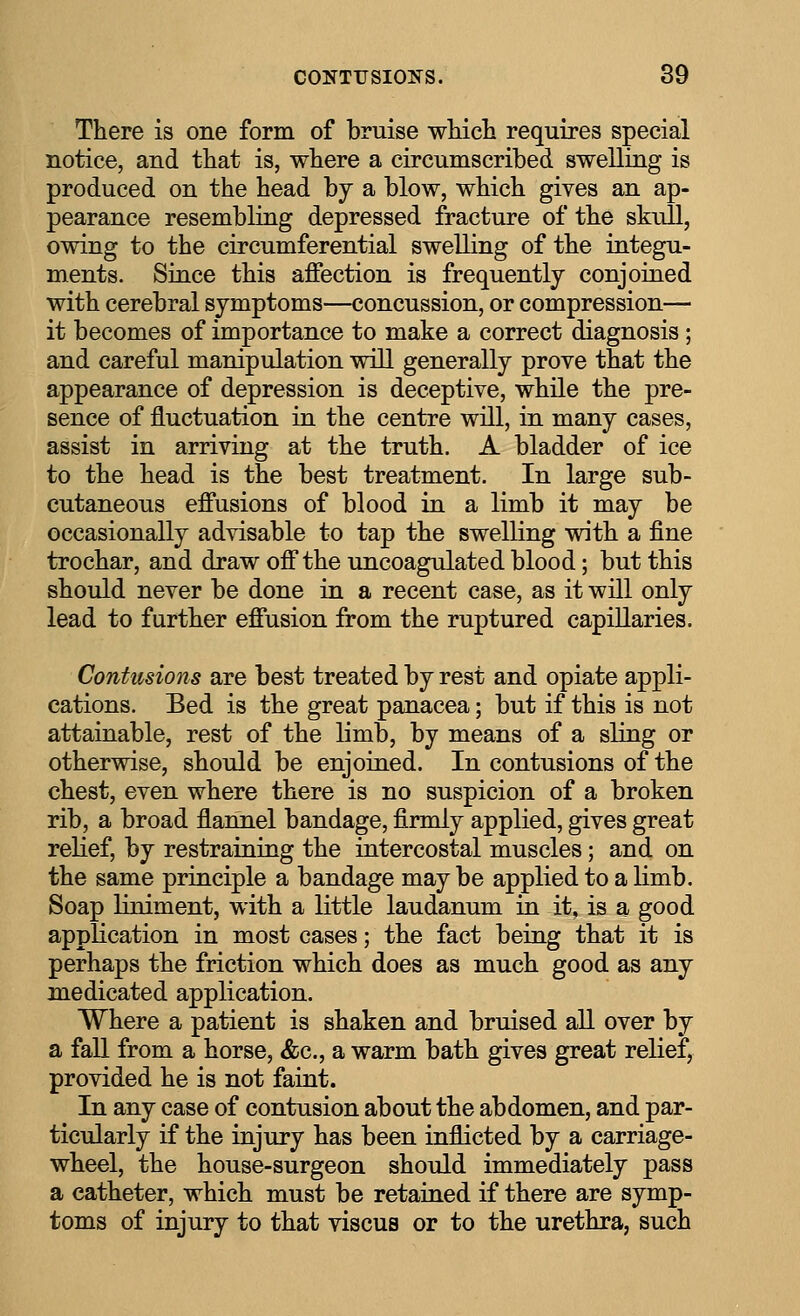 There is one form of bruise wHcIi requires special notice, and that is, where a circumscribed swelling is produced on the head by a blow, which gives an ap- pearance resembling depressed fracture of the skull, owing to the circumferential swelling of the integu- ments. Siace this affection is frequently conjoined with cerebral symptoms—concussion, or compression— it becomes of importance to make a correct diagnosis; and careful manipulation will generally prove that the appearance of depression is deceptive, while the pre- sence of fluctuation in the centre will, in many cases, assist in arriving at the truth. A bladder of ice to the head is the best treatment. In large sub- cutaneous effusions of blood in a limb it may be occasionally advisable to tap the swelling with a fine trochar, and draw off the uncoagulated blood; but this should never be done in a recent case, as it will only lead to further effusion from the ruptured capillaries. Contusions are best treated by rest and opiate appli- cations. Bed is the great panacea; but if this is not attainable, rest of the limb, by means of a sling or otherwise, should be enjoined. In contusions of the chest, even where there is no suspicion of a broken rib, a broad flannel bandage, firmly applied, gives great relief, by restraining the intercostal muscles; and on the same principle a bandage may be applied to a limb. Soap Hniment, with a little laudanum in it, is a good application in most cases; the fact being that it is perhaps the friction which does as much good as any medicated application. Where a patient is shaken and bruised all over by a faU from a horse, &c., a warm bath gives great relief, provided he is not faint. In any case of contusion about the abdomen, and par- ticularly if the injury has been inflicted by a carriage- wheel, the house-surgeon should immediately pass a catheter, which must be retained if there are symp- toms of injury to that viscus or to the urethra, such