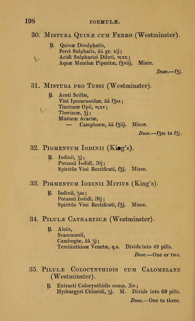 30. MisTUEA Quiiir^ ctjm Feeeo (Westminster). ^ Quinae Disulphatis, Ferri Sulphatis, aa gr. xij; 4_ Acidi Sulphurici Diluti, vi\xx; Aquae Menthse Piperitse, f§viij. Misce. Bose.—{^}. 31. MiSTUEA PEO Ttjssi (Westminster). |b Aceti Scillse, Vini Ipecacuanhse, aa f^ss; . Tincturae Opii, mxv; ^ Theriacse, 5j; Misturae Acacias, — Camphorae, aa f^iij. Misce. Bose.—f^ss to fgj. 32. PiaMENTFM lODINII (King's). P> lodinii, 5j; Potassii lodidi, 3ij; Spiritus Vini Rectificati, f^j. Misce. 33. Pi OMENTUM loDiNii MiTius (King's). P) lodinii, 5ss; Potassii lodidi, 9ij ; Spiritus Vini Rectificati, f^j. Misce. 34. PiLTJLiE CATHAKTiCiE (Westminster). P> Aloes, Scammonii, Cambogiae, aa 5j; Terebinthinae Venetae, q.s. Divide into 48 pills. Bose.—One or two. 35. Pilule Coloot»thidis cum Calomelats^e (Westminster). |b Extracti Colocyntbidis comp. 3iv; Hydrargyri Chloridi, 5j. M. Divide into 60 pills. Bose.—One to three.