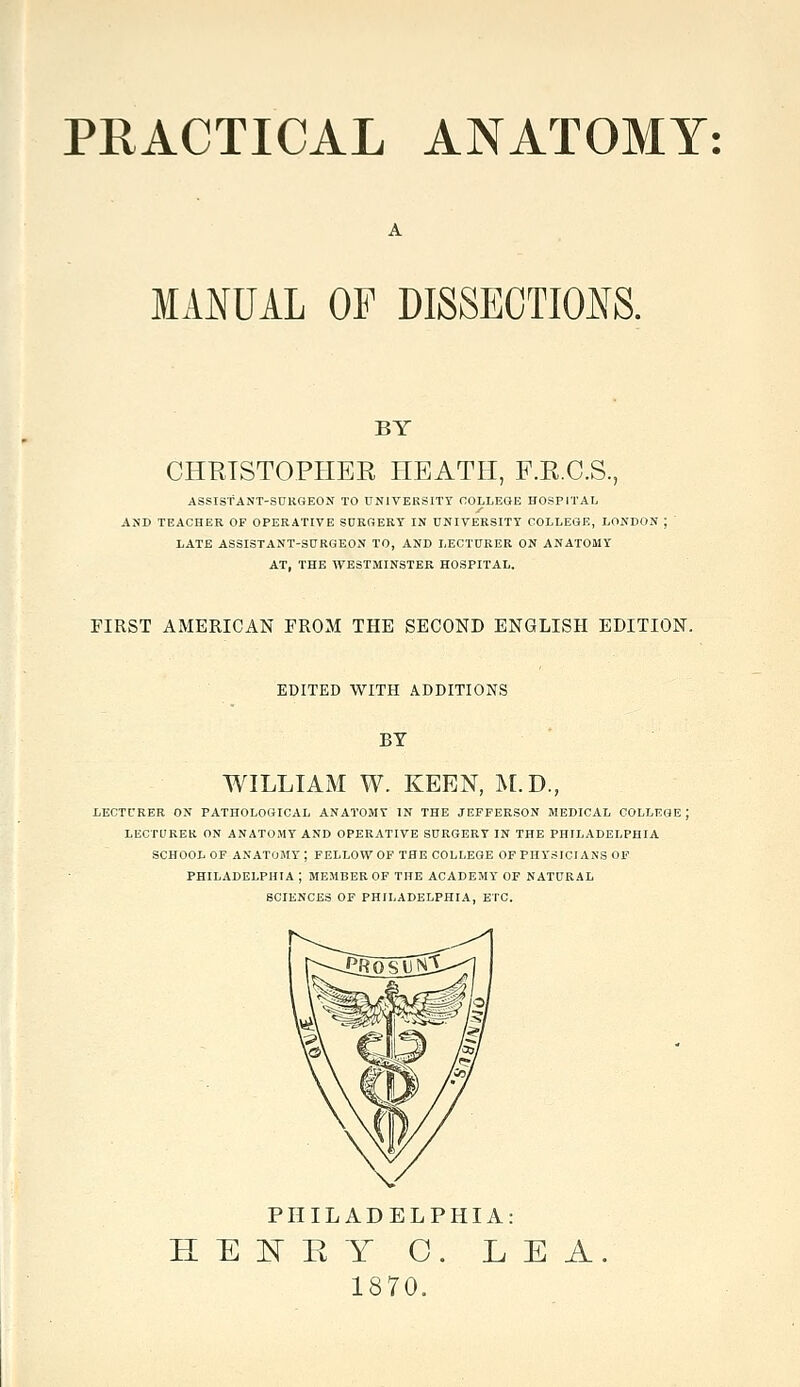 PRACTICAL ANATOMY: MANUAL OF DISSECTIONS. BY CHETSTOPHEE HEATH, F.R.C.S., ASSISTANT-SUKGEON TO DNIVERSITY COLLEGE HOSPITAL AND TEACHER OF OPERATIVE SURGERY IN UNIVERSITY COLLEGE, LONDON ; LATE ASSISTANT-SURGEON TO, AND LECTURER ON ANATOMY AT, THE WESTMINSTER HOSPITAL. FIRST AMERICAN FROM THE SECOND ENGLISH EDITION. EDITED WITH ADDITIONS BY WILLIAM W. KEEN, M.D., LECTURER ON PATHOLOGICAL ANATOMY IN THE JEFFERSON MEDICAL COLLEGE ; LECTUREK ON ANATOMY AND OPERATIVE SURGERY IN THE PHILADELPHIA SCHOOL OF ANATOMY ; FELLOW OF THE COLLEGE OF PHYSICIANS OF PHILADELPHIA ; MEMBER OF THE ACADEMY OF NATURAL SCIENCES OF PHILADELPHIA, ETC. PHILADELPHIA: HE]^EY O. LEA. 1870.