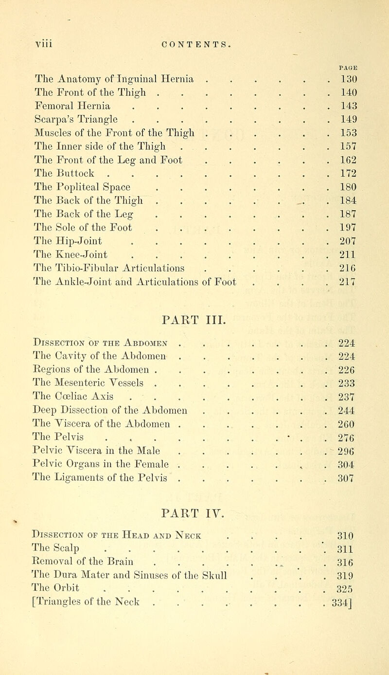 The Anatomy of inguinal Hernia The Front of the Thigh . Femoral Hernia Scarpa's Triangle Muscles of the Front of the Thigh The Inner side of the Thigh The Front of the Leg and Foot The Buttock . The Popliteal Space The Back of the Thigh . The Back of the Leg The Sole of the Foot The Hip-Joint The Knee-Joint The Tibio-Fibular Articulations The Ankle-Joint and Articulations of Foot PAGE 130 140 143 149 153 157 162 172 180 184 187 197 207 211 216 217 PART III. Dissection of the Abdomen . The Cavity of the Abdomen Regions of the Abdomen . The Mesenteric Yessels . The C celiac Axis Deep Dissection of the Abdomen The Yiscera of the Abdomen . The Pelvis .... Pelvic Yiscera in the Male Pelvic Organs in the Female . The Ligaments of the Pelvis . 224 224 226 233 237 244 260 276 296 304 307 PART lY. Dissection or the Head and Neck .... 310 The Scalp '. 311 Eemoval of the Brain ^ . 316 The Dura Mater and Sinuses of the Skull . . . .319 The Orbit 325 [Triangles of the Neck . . , ... . . . 334]