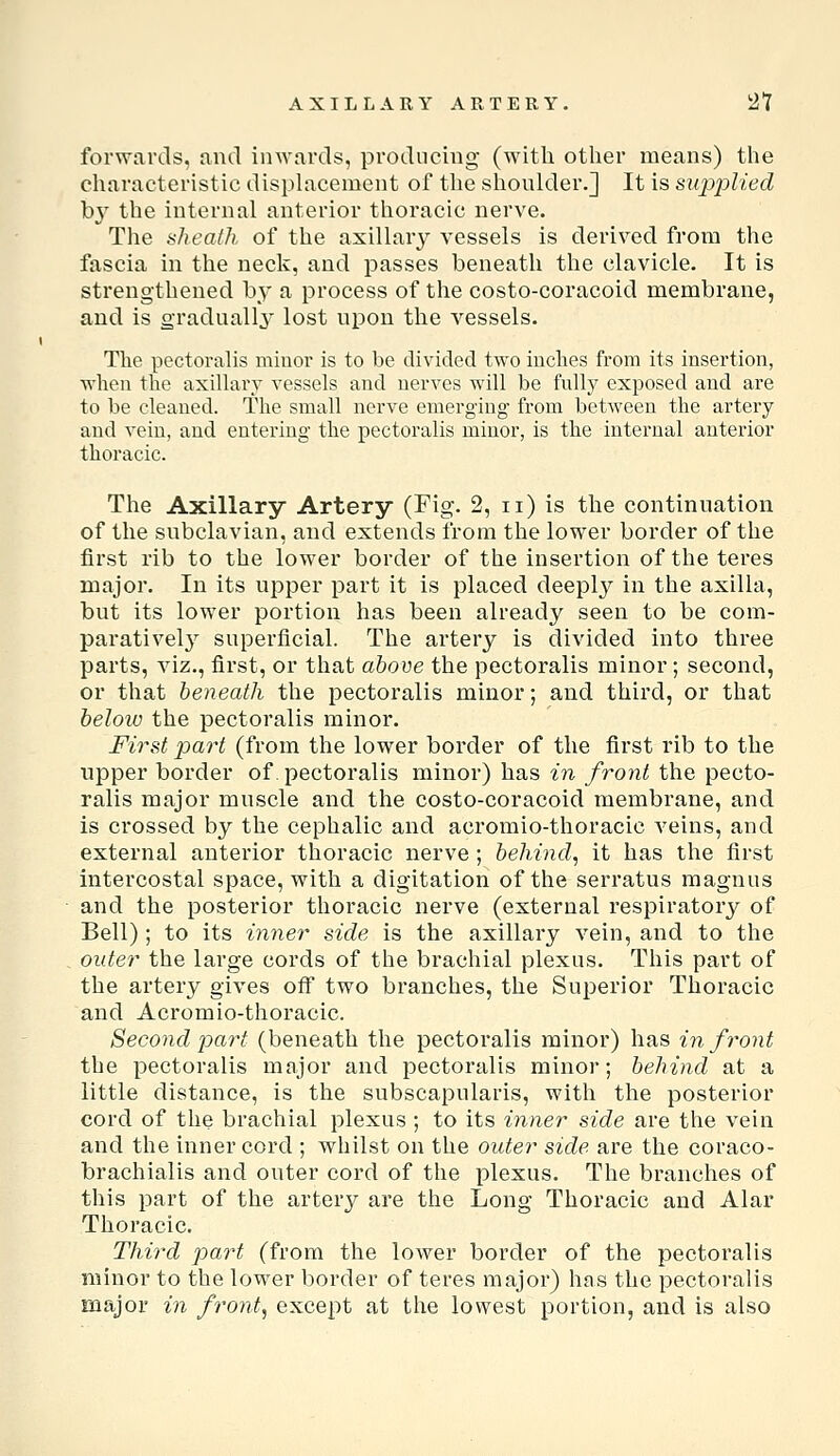 AXILLARY ARTERY. 2t forwartls, and inwards, producing (Avitli otlier means) the characteristic displacement of tlie shoulder.] It is sujii^lied by the internal anterior thoracic nerve. The sheath of the axillary vessels is derived from the fascia in the neck, and passes beneath the clavicle. It is strengthened by a process of the costo-coracoid membrane, and is gradually lost upon the vessels. The pectoralis minor is to be divided two inches from its insertion, when the axillary vessels and nerves will be fnlly exposed and are to be cleaned. The small nerve emerging from between the arteiy and vein, and entering the pectoralis minor, is the intei-nal anterior thoracic. The Axillary Artery (Fig. 2, ii) is the continuation of the subclavian, and extends from the lower border of the first rib to the lower border of the insertion of the teres major. In its uj^per part it is placed deeply in the axilla, but its lower portion has been already seen to be com- paratively^ superficial. The artery is divided into three parts, viz., first, or that above the pectoralis minor; second, or that beneath the pectoralis minor; and third, or that below the pectoralis minor. First part (from the lower border of the first rib to the tipper border of. pectoralis minor) has in front the pecto- ralis major muscle and the costo-coracoid membrane, and is crossed by the cephalic and acromio-thoracic veins, and external anterior thoracic nerve ; behind^ it has the first intercostal space, with a digitation of the serratus raagnus and the posterior thoracic nerve (external respiratory of Bell) ; to its inner side is the axillary vein, and to the outer the large cords of the brachial plexus. This part of the artery gives off two branches, the Superior Thoracic and Acromio-thoracic. Second part (beneath the pectoralis minor) has in front the pectoralis major and pectoralis minor; behind at a little distance, is the subscapularis, with the posterior cord of the brachial plexus ; to its inner side are the vein and the inner cord ; whilst on the outer side are the coraco- brachialis and outer cord of the plexus. The branches of this part of the artery are the Long Thoracic and Alar Thoracic. Third part (from the lower border of the pectoralis minor to the lower border of teres major) has the pectoralis major in front, except at the lowest portion, and is also