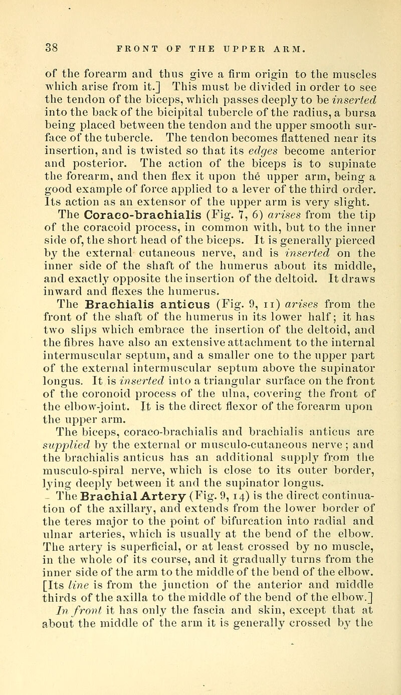 of the forearm and thus give a firm origin to the muscles which arise from it.] This must be divided in order to see the tendon of the biceps, which passes deeply to be inserted into the back of the bicipital tubercle of the radius, a bursa being placed between the tendon and the upper smooth sur- face of the tubercle. The tendon becomes flattened near its insertion, and is twisted so that its edges become anterior and posterior. The action of the biceps is to supinate the forearm, and then flex it upon the upper arm, being a good example of force applied to a lever of the third order. Its action as an extensor of the upper arm is very slight. The Coraeo-braehialis (Fig. 7, 6) arises from the tijD of the coracoid process, in common with, but to the inner side of, the short head of the biceps. It is generally pierced by the external cutaneous nerve, and is inserted on the inner side of the shaft of the humerus about its middle, and exactly opposite the insertion of the deltoid. It draws inward and flexes the humerus. The Brachialis antieus (Fig. 9, ii) arises from the front of the shaft of the humerus in its lower half; it has two slips which embrace the insertion of the deltoid, and the fibres have also an extensive attachment to the internal intermuscular septum, and a smaller one to the upper part of the external intermuscular septum above the supinator longus. It is inserted into a triangular surface on the front of the coronoid process of the ulna, covering the front of the elbow-joint. It is the direct flexor of the forearm upon the upper arm. The biceps, coraco-brachialis and brachialis antieus are supplied by the external or musculo-cutaneous nerve ; and the brachialis antieus has an additional supplj' from the musculo-spiral nerve, which is close to its outer border, lying deeply between it and the supinator longus. - The Brachial Artery (Fig. 9, 14) is the direct continua- tion of the axillary, and extends from the lower border of the teres major to the point of bifurcation into radial and idnar arteries, Avhich is usually at the bend of the elbow. The artery is superficial, or at least crossed by no muscle, in the whole of its course, and it gradually turns from the inner side of the arm to the middle of the bend of the elbow. [Its line is from the junction of the anterior and middle thirds of the axilla to the middle of the bend of the elbow.] In frovt it has only the fascia and skin, except that at about the middle of the arm it is generally crossed b}' the