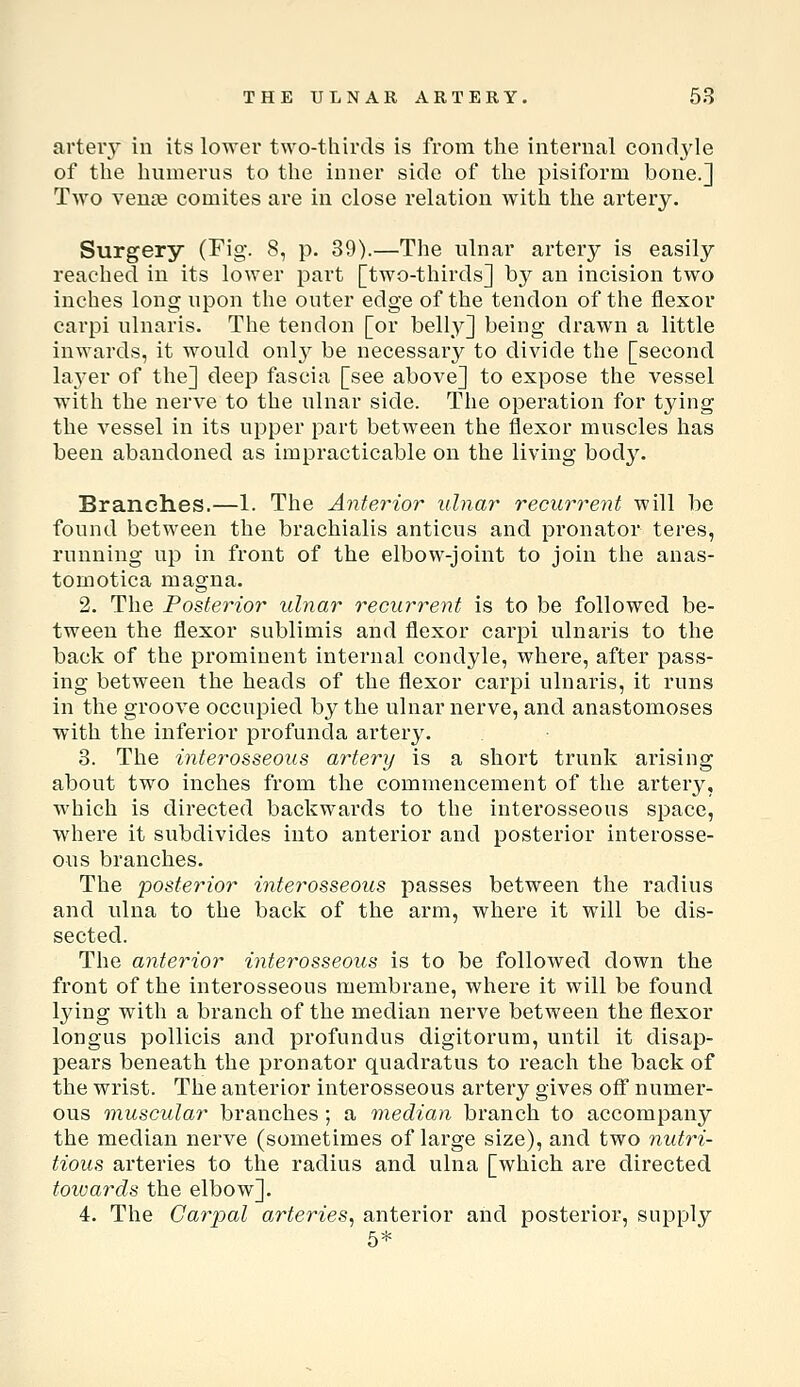 arteiy in its lower two-thirds is from the internal condyle of the humerus to the inner side of the pisiform bone.] Two venie comites are in close relation with the artery. Surgery (Fig. 8, p. 39).—The ulnar artery is easily reached in its lower part [two-thirds] by an incision two inches long upon the outer edge of the tendon of the flexor carpi ulnaris. The tendon [or belly] being drawn a little inwards, it would onl}^ be necessary to divide the [second laj-er of the] deep fascia [see above] to expose the vessel with the nerve to the ulnar side. The operation for tying the vessel in its upper part between the flexor muscles has been abandoned as impracticable on the living body. Branches.—1. The Anterior ulnar recurrent will be found between the brachialis anticus and pronator teres, running up in front of the elbow-joint to join the anas- tomotica magna. 2. The Posterior ulnar recurrent is to be followed be- tween the flexor sublimis and flexor carpi ulnaris to the back of the prominent internal condyle, where, after pass- ing between the heads of the flexor carpi ulnaris, it runs in the groove occupied by the ulnar nerve, and anastomoses with the inferior profunda artery. 3. The interosseous artery is a short trunk arising about two inches from the commencement of the artery, which is directed backwards to the interosseous space, where it subdivides into anterior and posterior interosse- ous branches. The posterior interosseous passes between the radius and ulna to the back of the arm, where it will be dis- sected. The anterior interosseous is to be followed down the front of the interosseous membrane, where it will be found lying with a branch of the median nerve between the flexor longus pollicis and profundus digitorum, until it disap- pears beneath the pronator quadratus to reach the back of the wrist. The anterior interosseous artery gives off numer- ous muscular branches ; a median branch to accompany the median nerve (sometimes of large size), and two nutri- tious arteries to the radius and ulna [which are directed towards the elbow]. 4. The Carpal arteries^ anterior and posterior, supply 5*