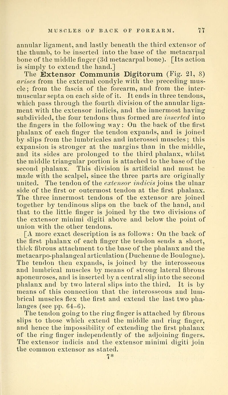 annular ligament, and lastly beneath the third extensor of the thumb, to be inserted into the base of the metacarpal bone of the middle finger (3d metacarpal bone). [Its action is simpl}^ to extend the hand.] The Extensor Communis Digitorum (Fig. 21, 8) ai'ises from the external condyle with the preceding mus- cle; from the fascia of the forearm, and from the inter- muscular septa on each side of it. It ends in three tendons, which pass through the fourth division of the annular liga- ment with the extensor indicis, and the innermost having subdivided, the four tendons thus formed are inserted into the fingers in the following way: On the back of the first phalanx of each finger the tendon expands, and is joined by slips from the lumbricales and interossei muscles; tliis expansion is stronger at the margins than in the middle, and its sides are prolonged to the third phalanx, whilst the middle triangular portion is attached to the base of the second phalanx. This division is artificial and must be made with the scalpel, since the three parts are originally united. The tendon of the extensor indicis ]o'n\B the ulnar side of the first or outermost tendon at the first phalanx. The three innermost tendons of the extensor are joined together by tendinous slips on the back of the hand, and that to the little finger is joined by the two divisions of the extensor minimi digiti above and below the point of union with the other tendons. [A more exact description is as follows: On the back of the first phalanx of each finger the tendon sends a short, thick fibrous attachment to the base of the phalanx and the metacarpo-phalangeal articulation (Duchenne de Boulogne). The tendon then expands, is joined by the interosseous and lumbrical muscles by means of strong lateral fibrous aponeuroses, and is inserted by a central slip into the second phalanx and by two lateral slijDS into the third. It is by means of this connection that the interosseous and lum- brical muscles flex the first and extend the last two pha- langes (see pp. 64-6). The tendon going to the ring finger is attached b}^ fibrous slips to those which extend the middle and ring finger, and hence the impossibility of extending the first phalanx of the ring finger independently of the adjoining fingers. The extensor indicis and the extensor minimi digiti join the common extensor as stated.