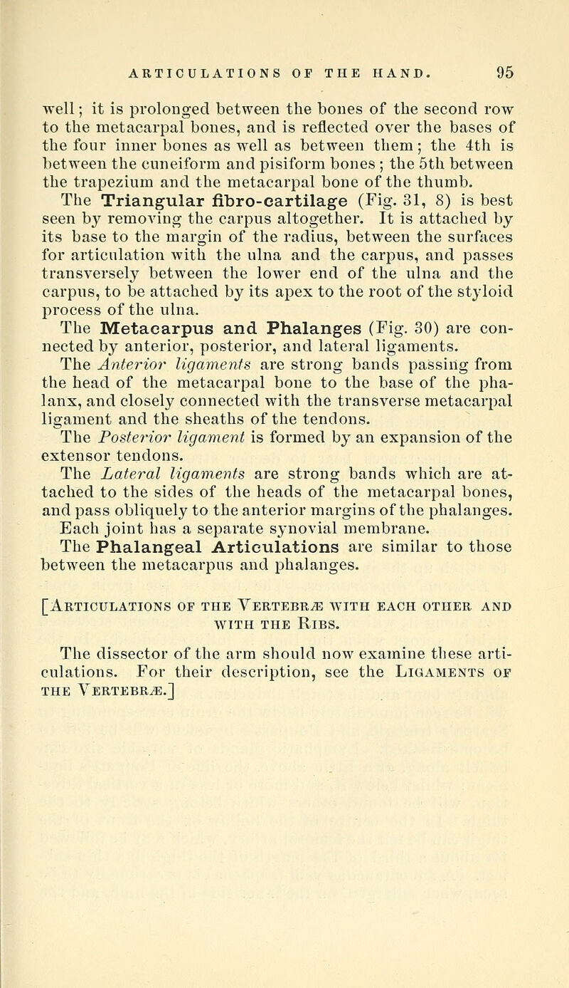 well; it is prolonged between the bones of the second row to the metacarpal bones, and is reflected over the bases of the four inner bones as well as between them; the 4th is between the cuneiform and pisiform bones; the 5th between the trapezium and the metacarpal bone of the thumb. The Triangular fibro-cartilage (Fig. 31, 8) is best seen by removing the carpus altogether. It is attached by its base to the margin of the radius, between the surfaces for articulation with the ulna and the carpus, and jsasses transversely between the lower end of the ulna and the carpus, to be attached by its apex to the root of the styloid process of the ulna. The Metacarpus and Phalanges (Fig. 30) are con- nected by anterior, posterior, and lateral ligaments. The Anterior ligaments are strong bands passing from the head of the metacarpal bone to the base of the pha- lanx, and closely connected with the transverse metacarpal ligament and the sheaths of the tendons. The Posterior ligament is formed by an expansion of the extensor tendons. The Lateral ligaments are strong bands which are at- tached to the sides of the heads of the metacarpal bones, and pass obliquely to the anterior margins of the phalanges. Each joint has a separate synovial membrane. The Phalangeal Articulations are similar to those between the metacarpus and phalanges. [Articulations of the Yertebr^b with each other and WITH THE Ribs. The dissector of the arm should now examine these arti- culations. For their description, see the Ligaments of the Vertebra.]