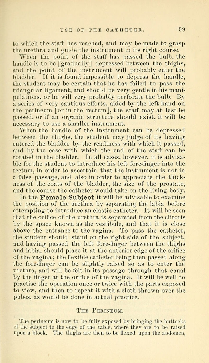 to which the staff has reached, and ma}^ be made to grasp the urethra and guide the instrument in its right course. When the point of the staff has passed the bulb, the handle is to be [gradually] depressed between the thighs, and the point of the instrument will probabl}'^ enter the bladder. If it is found impossible to depress the handle, the student ma}^ be certain that he has failed to pass the triangular ligament, and should be very gentle in his mani- pulations, or he Avill very probably perforate the bulb. By a series of very cautious efforts, aided by the left hand on the perineum [or in the rectum], the staff may at last be passed, or if an organic structure should exist, it will be necessary to use a smaller instrument. When the handle of the instrument can be depressed between the thighs, the student may judge of its having entered the bladder by the readiness with which it passed, and by the ease with which the end of the staff can be rotated in the bladder. In all cases, however, it is advisa- ble for the student to introduce his left fore-finger into the rectum, in order to ascertain that the instrument is not in a false passage, and also in order to appreciate the thick- ness of the coats of the bladder, the size of the prostate, and the coui'se the catheter would take on the living body. In the Female Subject it will be advisable to examine the position of the urethra by separating the labia before attempting to introduce an elastic catheter. It will be seen that the orifice of the urethra is separated from the clitoris by the space known as the vestibule, and that it is close above the entrance to the vagina. To pass the catheter, the student should stand on the right side of the subject, and having passed the left fore-finger between the thighs and labia, should place it at the anterior edge of the orifice of the vagina; the flexible catheter being then passed along the fore-finger can be slightly raised so as to enter the urethra, and will be felt in its passage through that canal by the finger at the orifice of the vagina. It will be well to practise the operation once or twice with the parts exposed to view, and then to repeat it with a cloth thrown over the pubes, as would be done in actual practice. The Perineum. The perineum is now to be fully exposed by bringing the buttocks of the subject to the edge of the table, where they are to be raised upon a block. The thighs are then to be flexed upon the abdomen,