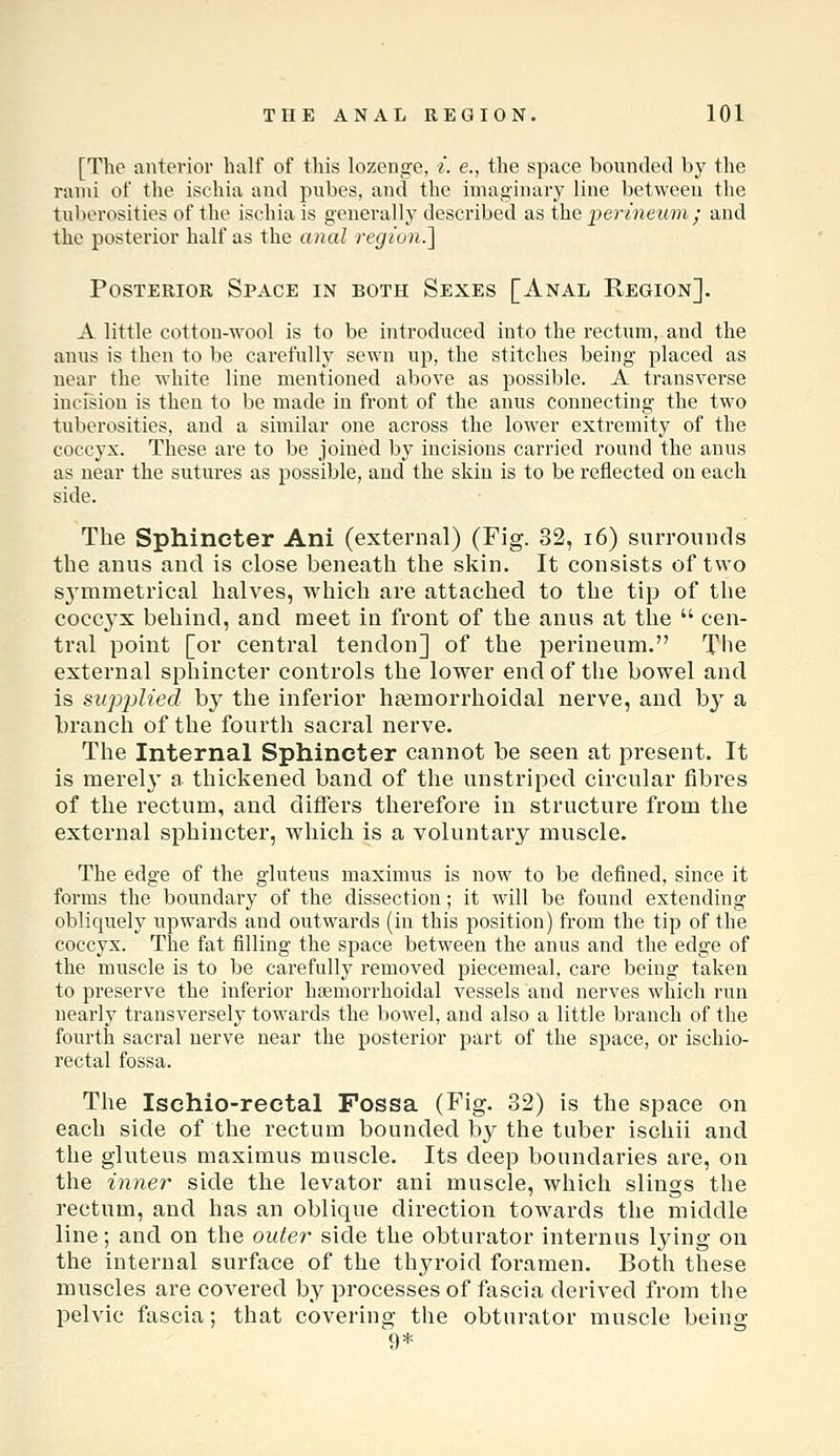 [The antei-ior half of this lozenge, /. e., the space bounded by the rami of the ischia and pubes, and the imaginary line between the tuberosities of the ischia is generally described as the 'perineum ; and the posterior half as the anal region.'\ Posterior Space in both Sexes [Anal Region]. A little cotton-wool is to be introduced into the rectum, and the anus is then to be carefully sewn up, the stitches being placed as near the white line mentioned above as possible. A transverse incision is then to be made in front of the anus connecting the two tuberosities, and a similar one across the lower extremity of the coccyx. These are to be joined by incisions carried round the anus as near the sutures as possible, and the skin is to be reflected on each side. The Sphincter Ani (external) (Fig. 32, i6) surroniKls the anus and is close beneath the skin. It consists of two sj'mmetrical halves, which are attached to the tip of the coQcys. behind, and meet in front of the anus at the  cen- tral point [or central tendon] of the perineum. The external sphincter controls the lower end of the bowel and is supplied hy the inferior heemorrhoidal nerve, and b}^ a branch of the fourth sacral nerve. The Internal Sphincter cannot be seen at present. It is merely a thickened band of the unstriped circular fibres of the rectum, and differs thei^efore in structure from the external sphincter, which is a voluntary muscle. The edge of the gluteus maximus is now to be defined, since it forms the boundary of the dissection; it will be found extending obliquely upwards and outwards (in this position) from the tip of the coccyx. The fat filling the space between the anus and the edge of the muscle is to be carefully removed piecemeal, care being taken to preserve the inferior hsemorrhoidal vessels and nerves which run nearly transversely towards the boAvel, and also a little branch of the fourth sacral nerve near the posterior part of the space, or ischio- rectal fossa. The Ischio-reetal Fossa (Fig. 32) is the space on each side of the rectum bounded by the tuber ischii and the gluteus maximus muscle. Its deep boundaries are, on the inner side the levator ani muscle, which slings the rectum, and has an oblique direction towards the middle line; and on the outer side the obturator internus lying on the internal surface of the thyroid foramen. Both these muscles are covered by processes of fascia derived from the pelvic fascia; that covering the obturator muscle being '9*