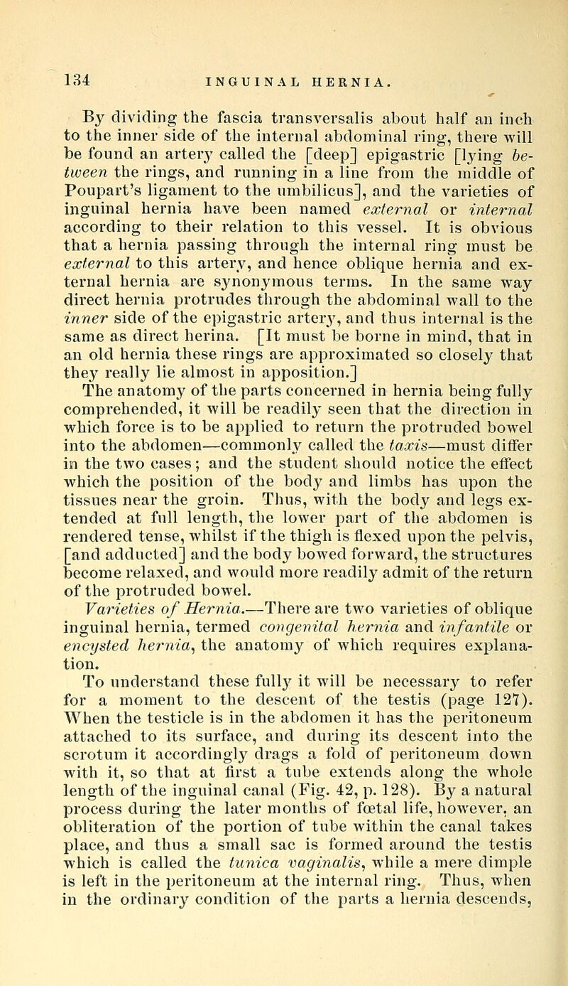 By dividing the fascia transversalis about half an inch to the inner side of the internal abdominal ring, there will be found an arterj^ called the [deep] epigastric [Ijing be- tween the rings, and running in a line from the middle of Poupart's ligament to the umbilicus], and the varieties of inguinal hernia have been named external or internal according to their relation to this vessel. It is obvious that a hernia passing through the internal ring must be external to this artery, and hence oblique hernia and ex- ternal hernia are synonymous terms. In the same way direct hernia protrudes through the abdominal wall to the inner side of the epigastric arter3^, and thus internal is the same as direct herina. [It must be borne in mind, that in an old hernia these rings are approximated so closely that they really lie almost in apposition.] The anatomy of the parts concerned in hernia being fully comprehended, it will be readily seen that the direction in which force is to be applied to return the protruded bowel into the abdomen—commonly called the taxis—must differ in the two cases; and the student should notice the effect which the position of the bod}^ and limbs has upon the tissues near the groin. Thus, with the body and legs ex- tended at full length, the lower part of the abdomen is rendered tense, whilst if the thigh is flexed upon the pelvis, [and adducted] and the body bowed forward, the structures become relaxed, and would more readily admit of the return of the protruded bowel. Varieties of Hernia..—There are two varieties of oblique inguinal hernia, termed congenital hernia and infantile or encysted hernia., the anatomy of which requires explana- tion. To understand these fullj^ it will be necessary to refer for a moment to the descent of the testis (page 127). When the testicle is in the abdomen it has the peritoneum attached to its surface, and during its descent into the scrotum it accordingly drags a fold of peritoneum down with it, so that at first a tube extends along the whole length of the inguinal canal (Fig. 42, p. 128). By a natural process during the later months of foetal life, however, an obliteration of the portion of tube within the canal takes place, and thus a small sac is formed around the testis which is called the tunica vaginalis, while a mei-e dimple is left in the peritoneum at the internal ring. Thus, when in the ordinary condition of the parts a hernia descends,