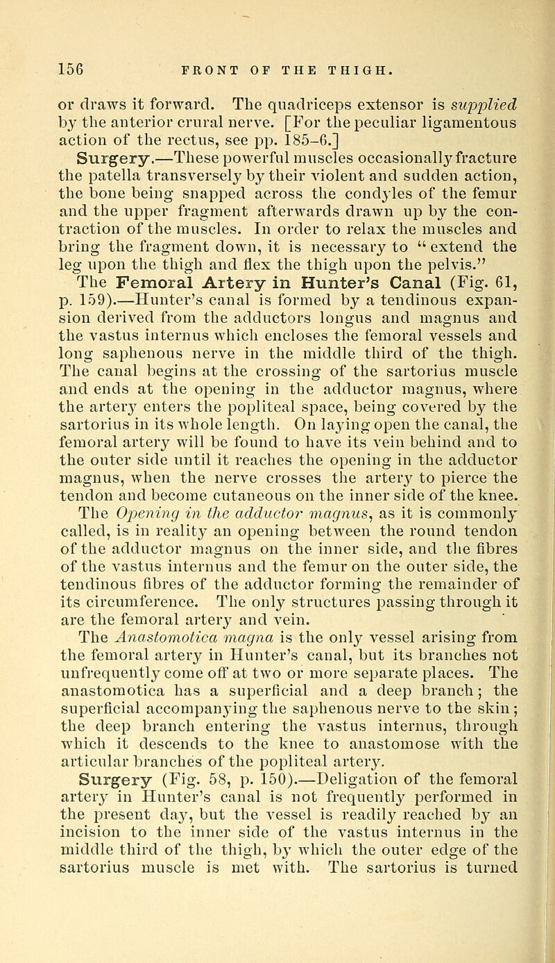 or draws it forward. The quadriceps extensor is supplied by the anterior crural nerve. [For the peculiar ligamentous action of the rectus, see pp. 185-6.] Surgery.—These powerful muscles occasionally fracture the patella transversely by their violent and sudden action, the bone being snapped across the condyles of the femur and the upper fragment afterwards drawn up by the con- traction of the muscles. In order to relax the muscles and bring the fragment down, it is necessary to  extend the leg upon the thigh and flex the thigh upon the pelvis. The Femoral Artery in Hunter's Canal (Fig. 61, p. 159).—Hunter's canal is formed by a tendinous expan- sion derived from the adductors longus and magnus and the vastus iuternus which encloses the femoral vessels and long saphenous nerve in the middle third of the thigh. The canal begins at the crossing of the sartorius muscle and ends at the opening in the adductor magnus, where the artery enters the popliteal space, being covered by the sartorius in its whole length. On laying open the canal, the femoral artery will be found to have its vein behind and to the outer side until it reaches the opening in the adductor magnus, when the nerve crosses the arter^^ to pierce the tendon and become cutaneous on the inner side of the knee. The Opening in the adductor magnus, as it is commonly called, is in reality an opening between the round tendon of the adductor magnus on the inner side, and the fibres of the vastus internus and the femur on the outer side, the tendinous fibres of the adductor forming the remainder of its circumference. The only structures passing through it are the femoral artery and vein. The Anastomotica magna is the onlj^ vessel arising from the femoral artery in Hunter's canal, but its branches not unfrequently come ofi at two or more separate places. The anastomotica has a superficial and a deep branch; the superficial accompanj-ing the saphenous nerve to the skin; the deep branch entering the vastus internus, through which it descends to the knee to anastomose with the articular branches of the popliteal artery. Surgery (Fig. 58, p. 150).—Deligation of the femoral artery in Hunter's canal is not frequently performed in the present daj^, but the vessel is readily reached by an incision to the inner side of the vastus internus in the middle third of the thigh, by which the outer edge of the sartorius muscle is met with. The sartorius is turned