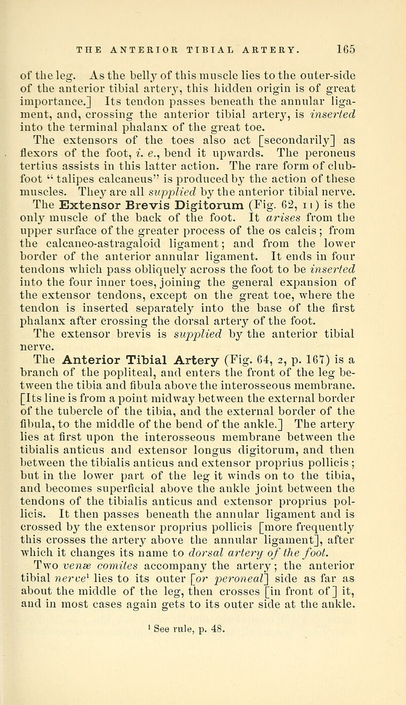 of the leg. As the belly of this muscle lies to the outer-side of the anterior tibial arter}-, this hidden origin is of great importance.] Its tendon passes beneath the annular liga- ment, and, crossing the anterior tibial arterj^, is inserted into the terminal phalanx of the great toe. The extensors of the toes also act [secondarily] as flexors of the foot, i. e., bend it upwards. The peroneus tertius assists in this latter action. The rare form of club- foot  talipes calcaneus is produced by the action of these muscles. The} are all sii-pplied by the anterior tibial nerve. The Extensor Brevis Digitorum (Fig. 62, ii) is the onl}^ muscle of the back of the foot. It arises from the upper surface of the greater process of the os calcis; from the calcaneo-astragaloid ligament; and from the lower border of the anterior annular ligament. It ends in four tendons which pass obliquely across the foot to be inserted into the four inner toes, joining the general expansion of the extensor tendons, except on the great toe, where the tendon is inserted separately into the base of the first phalanx after crossing the dorsal artery of the foot. The extensor brevis is supiolied hy the anterior tibial nerve. The Anterior Tibial Artery (Fig. 64, 2, p. 161) is a branch of the popliteal, and enters the front of the leg be- tween the tibia and fibula above the interosseous membrane. [Its line is from a point raidwaj^ between the external border of the tubercle of the tibia, and the external border of the fibula, to the middle of the bend of the ankle.] The artery lies at first upon the interosseous membrane between the tibialis anticus and extensor longus digitorum, and then between the tibialis anticus and extensor proprius pollicis ; but in the lower part of the leg it winds on to the tibia, and becomes superficial above the ankle joint between the tendons of the tibialis anticus and extensor proprius pol- licis. It then passes beneath the annular ligament and is crossed by the extensor proprius pollicis [more frequently this crosses the artery above the annular ligament], after which it changes its name to dorsal artery of the foot. Two venae comites accompany the arteiy; the anterior tibial 7ierve^ lies to its outer [or peroneal^ side as far as about the middle of the leg, then crosses [in front of] it, and in most cases again gets to its outer side at the ankle. • See rule, p. 48.