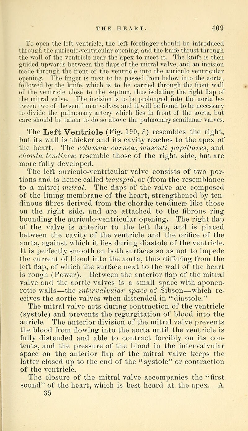 To open the left ventricle, the left forefinger should be introduced through the auriculo-ventricular opening, and the knife thrust through the wall of the ventricle near the apex to meet it. The knife is then guided upwards between the flaps of the mitral valve, and an incision made through the front of the ventricle into the auriculo-ventricular opening. The finger is next to be passed from below into the aorta, followed by the knife, which is to be carried through the front wall of the ventricle close to the septum, thus isolating the right flap of the mitral valve. The incision is to be prolonged into the aorta be- tween two of the semilunar valves, and it will be found to be necessary to divide the pulmonary artery which lies in front of the aorta, but care should be taken to do so above the pulmonary semilunar valves. The Left Ventricle (Fig. 190, 8) resembles the right, but its wall is tliicker and its cavity reaches to the apex of the heart. Tlie columnae carnese^ musculi papillares^ and chordae tendineas resemble those of the right side, but are more fullj^ developed. The left auriculo-ventricular valve consists of two por- tions and is hence called bicuspid^ or (from tlie resemblance to a mitre) mitral. The flaps of the valve are composed of the lining membrane of the heart, strengthened by ten- dinous fibres derived from tlie chordge tendinese like tliose on the right side, and are attached to the fibrous ring bounding the auriculo-ventricular opening. The right flap of the valve is anterior to the left flap, and is placed between the cavity of the ventricle and the orifice of tlie aorta, against which it lies during diastole of the ventricle. It is perfectly smooth on both surfaces so as not to impede the current of blood into the aorta, thus differing from the left flap, of which the surface next to the wall of the heart is rough (Power). Between the anterior flap of the mitral valve and the aortic valves is a small space with aponeu- rotic walls—the infervalvular space of Sibson—which re- ceives the aortic valves when distended in diastole. The mitral valve acts during contraction of the ventricle (s^^stole) and prevents the regurgitation of blood into the auricle. The anterior division of the mitralvalve prevents the blood from flowing into the aorta until the ventricle is fully distended and able to contract forcibly on its con- tents, and the pressure of the blood in the intervalvular space on the anterior flap of the mitral valve keeps the latter closed up to the end of the systole or contraction of the ventricle. The closure of the mitral valve accompanies the first sound of the heart, which is best heard at the apex. A 35