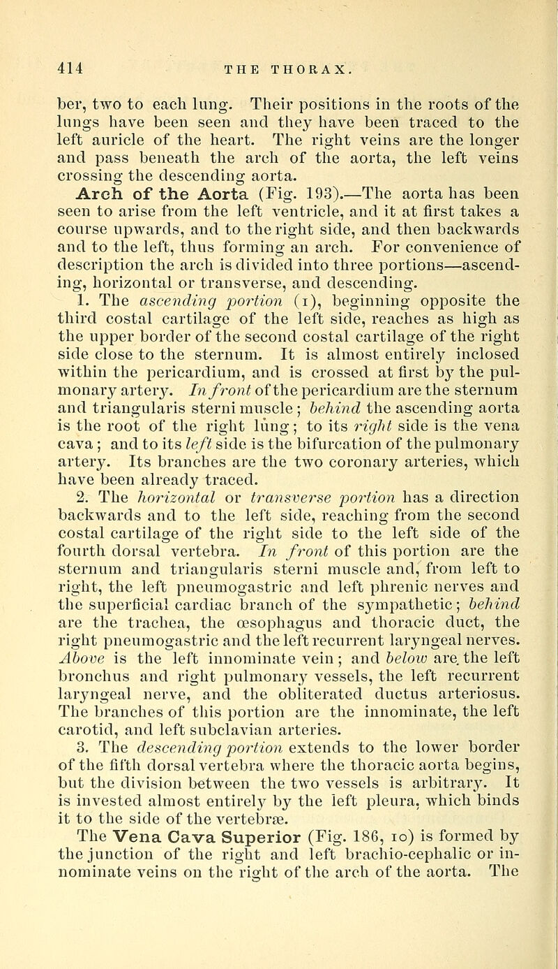 ber, two to each lung. Their positions in the roots of the lungs have been seen and they have been traced to the left auricle of tlie heart. The right veins are the longer and pass beneath the arch of the aorta, the left veins crossino- the descendins; aorta. Arch of the Aorta (Fig. 193).—The aorta has been seen to arise from the left ventricle, and it at first takes a course upwards, and to the right side, and then backwards and to the left, thus forming an arch. For convenience of description the arch is divided into three portions—ascend- ing, horizontal or transverse, and descending. 1. The ascending i^ortion (i), beginning opposite the third costal cartilage of the left side, reaches as high as the upper border of the second costal cartilage of the right side close to the sternum. It is almost entirely inclosed within the pericardium, and is crossed at first b}' the pul- monary arterj^ In front of the pericardium are the sternum and triangularis sterni muscle ; hehind the ascending aorta is the root of the right lung; to its right side is the vena cava; and to its left side is the bifurcation of the pulmonary artery. Its branches are the two coronary arteries, which have been already traced. 2. The horizontal or transverse po7'tion has a direction backwards and to the left side, reaching from the second costal cartilage of the right side to the left side of the fourth dorsal vertebra. In front of this portion are the sternum and triangularis sterni muscle and, from left to right, the left pneumogastric and left phrenic nerves and the superficial cardiac branch of the sympathetic; behind are the trachea, the OBSophagus and thoracic duct, the right pneumogastric and the left recurrent laryngeal nerves. Above is the left innominate vein; and beloio are, the left bronchus and right pulmonary vessels, the left recurrent laryngeal nerve, and the obliterated ductus arteriosus. The branches of this portion are the innominate, the left carotid, and left subclavian arteries. 3. The descending portion extends to the lower border of the fifth dorsal vertebra where the thoracic aorta begins, but the division between the two vessels is arbitrai\y. It is invested almost entirel}^ by the left pleura, which binds it to the side of the vertel3rfe. The Vena Cava Superior (Fig. 186, lo) is formed by the junction of the right and left brachio-cephalic or in- nominate veins on the rio-ht of the arch of the aorta. The