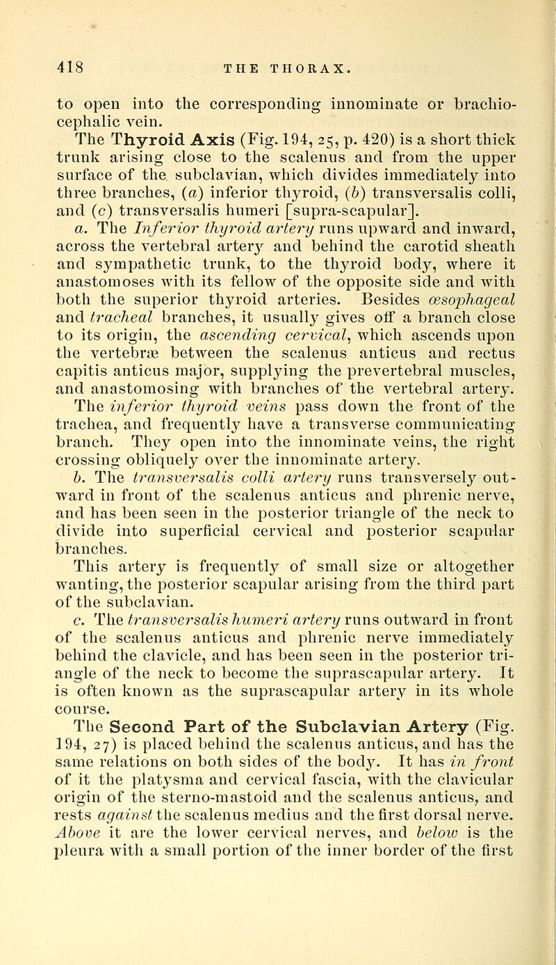 to open into the corresponding innominate or bracliio- cephalic vein. The Thyroid Axis (Fig. 194, 25, p. 420) is a short thick trunk arising close to the scalenus and from the upper surface of the subclavian, which divides immediately into three branches, (a) inferior thyroid, (b) transversalis colli, and (c) transversalis humeri [supra-scapular]. a. The Inferior thyroid artery runs upward and inward, across the vertebral arterj^ and behind the carotid sheath and sympathetic trunk, to the thyroid body, where it anastomoses with its fellow of the opposite side and with both the superior thyroid arteries. Besides oesophageal and tracheal branches, it usually gives off a branch close to its origin, the ascending ce7'vical, which ascends upon the vertebriB between the scalenus anticus and rectus capitis anticus major, supplying the prevertebral muscles, and anastomosing with branches of the vertebral artery. The inferior thyroid veins pass down the front of the trachea, and frequently have a transverse communicating branch. They open into the innominate veins, the right crossing obliquely over the innominate artery. h. The transversalis colli a,rtery runs transversely out- ward in front of the scalenus anticus and phrenic nerve, and has been seen in the posterior triangle of the neck to divide into superficial cervical and posterior scapular branches. This artery is frequently of small size or altogether wanting, the posterior scapular arising from the third part of the subclavian. c. The transversalis humeri artery runs outward in front of the scalenus anticus and phreuic nerve immediately behind the clavicle, and has been seen in the posterior tri- angle of the neck to become the suprascapular artery. It is often known as the suprascapular artery in its whole course. The Second Part of the Subclavian Artery (Fig. 194, 27) is placed behind the scalenus anticus, and has the same relations on both sides of the bod3^ It has in front of it the platysma and cervical fascia, with the clavicular origin of the sterno-mastoid and the scalenus anticus^ and rests against the scalenus medius and the first dorsal nerve. Above it are the lower cervical nerves, and beloiv is the pleura with a small portion of the inner border of the first