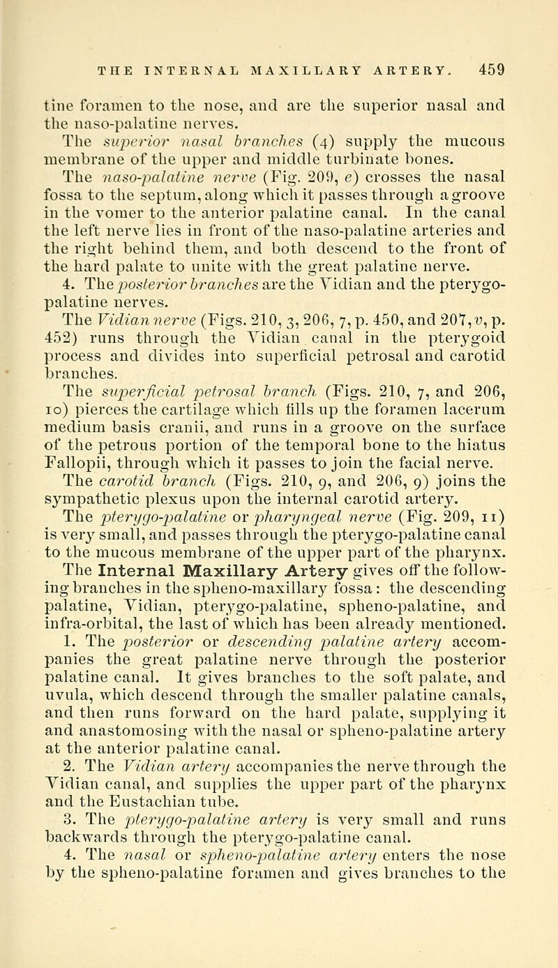 tine foramen to the nose, and are the superior nasal and the naso-palatine nerves. The sujicrior nasal branches (4) supply the mucous membrane of the upper and middle turbinate l)ones. The naso-palatine nerve (Fig. 209, e) crosses the nasal fossa to the septum, along which it passes through a groove in tlie vomer to the anterior palatine canal. In the canal the left nerve lies in front of the naso-palatine arteries and the right behind them, and both descend to the front of the hard palate to unite with the great palatine nerve. 4. The postei'ior branches are the Vidian and the pterygo- palatine nerves. The Vidian nerve (Figs. 210, 3, 206, 7, p. 450, and 201, v, p. 452) runs through the Vidian canal in the pterygoid process and divides into superficial petrosal and carotid branches. The superficial petrosal branch (Figs. 210, 7, and 206, 10) pierces the cartilage which tills up the foramen lacerum medium basis cranii, and runs in a groove on the surface of the petrous portion of the temporal bone to the hiatus Fallopii, through which it passes to join the facial nerve. The carotid branch (Figs. 210, 9, and 206, 9) joins the sympathetic plexus upon the internal carotid artery. The pterygo-palatine or pharyngeal nerve (Fig. 209, 11) is very small, and passes through the pterygo-palatine canal to the mucous membrane of the upper part of the pharynx. The Internal Maxillary Artery gives off the follow- ing-branches in the spheno-maxillary fossa: the descending palatine. Vidian, pterygo-palatine, spheno-palatine, and infra-orbital, the last of which has been already mentioned. 1. The posterior or descending palatine artery accom- panies the great palatine nerve through the posterior palatine canal. It gives branches to the soft palate, and uvula, which descend through the smaller palatine canals, and then runs forward on the hard palate, supplying it and anastomosing with the nasal or spheno-palatine artery at the anterior palatine canal. 2. The Vidian artery accompanies the nerve through the Vidian canal, and supplies the upper part of the pharynx and the Eustachian tube. 3. The pter-ygo-palatine artery is very small and runs backwards through the pterygo-palatine canal. 4. The nasal or spheno-palatine artery enters the nose by the spheno-palatine foramen and gives branches to the