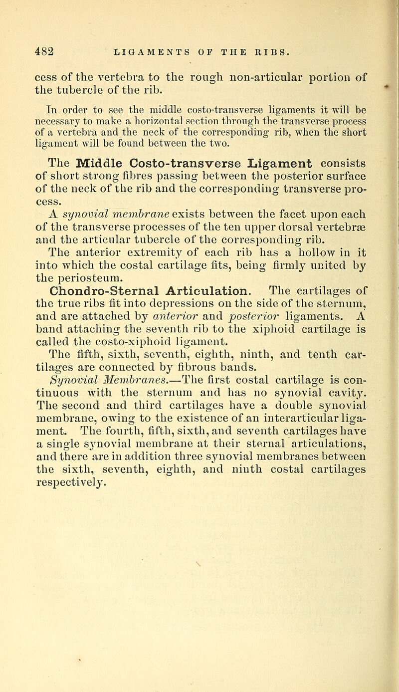 cess of the vertebra to the rough non-articular portion of the tubercle of the rib. In order to see the middle costo-trausverse ligaments it will be necessary to make a horizontal section through the transverse process of a vertebra and the neck of the corresponding rib, when the short ligament will be found between the two. The Middle Costo-transverse Ligament consists of short strong fibres passing between the posterior surface of the neck of the rib and the corresponding transverse pro- cess. A synovial raemhrane exists between the facet upon each of the transverse processes of the ten upper dorsal vertebrae and the articular tubercle of the corresponding rib. The anterior extremity of each rib has a hollow in it into which the costal cartilage fits, being firmly united by the periosteum. Chondro-Sternal Articulation. The cartilages of the true ribs fit into depressions on the side of the sternum, and are attached by anterior and posterior ligaments. A band attaching the seventh rib to the xiphoid cartilage is called the costo-xiphoid ligament. The fifth, sixth, seventh, eighth, ninth, and tenth car- tilages are connected by fibrous bands. Synovial Membranes.—The first costal cartilage is con- tinuous with the sternum and has no synovial cavity. The second and third cartilages have a double synovial membx'ane, owing to the existence of an interarticular liga- ment. The fourth, fifth, sixth, and seventh cartilages IiaA'e a single synovial membrane at their sternal articulations, and there are in addition three s^'^novial membranes between the sixth, seventh, eighth, and ninth costal cartilages respectively.
