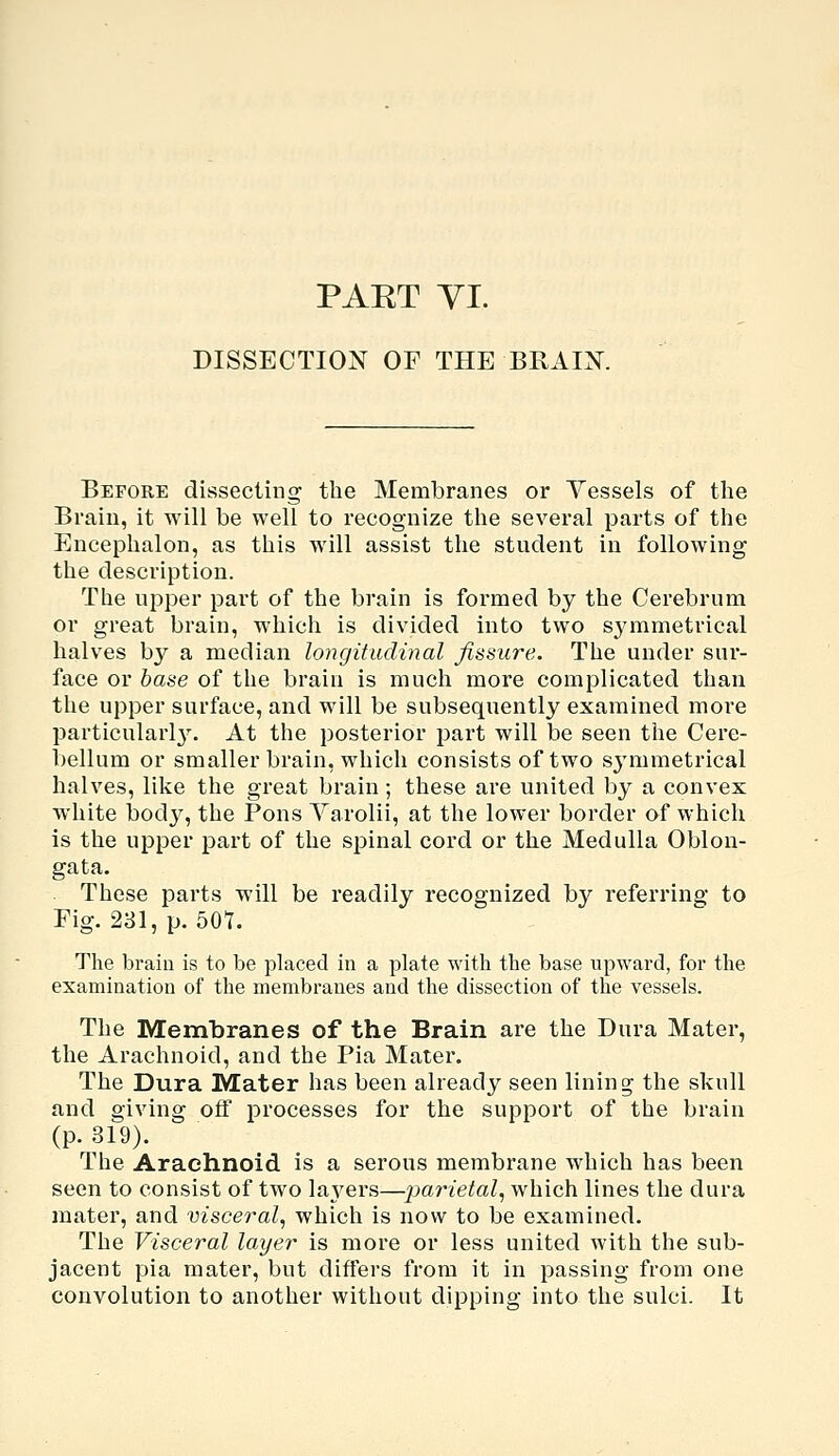 PART yi. DISSECTION OF THE BRAIN. Before dissecting the Membranes or Vessels of the Brain, it will be well to recognize the several parts of the Encephalon, as this will assist the student in following the description. The upper part of the brain is formed by the Cerebrum or great brain, whicli is divided into two s^^mmetrical halves by a median longitudinal fissure. The under sur- face or base of the brain is much more complicated than the upper surface, and will be subsequently examined more particularl3\ At the posterior part will be seen the Cere- bellum or smaller brain, which consists of two sj'mmetrical halves, like the great brain ; these are united by a convex white body, the Pons Varolii, at the lower border of which is the upper part of the spinal cord or the Medulla Oblon- gata. These parts will be readily recognized by referring to Fig. 281, p. 50t. The brain is to be placed in a plate with the base upward, for the examination of the membranes and the dissection of the vessels. The Membranes of the Brain are the Dura Mater, the Arachnoid, and the Pia Mater. The Dura Mater has been already seen lining the skull and giving off processes for the support of the brain (p. 319). The Arachnoid is a serous membrane which has been seen to consist of two la3^ers—x)arietal^ which lines the dura mater, and visceral., which is now to be examined. The Visceral layer is more or less united with the sub- jacent pia mater, but differs from it in passing from one convolution to another without dipping into the sulci. It