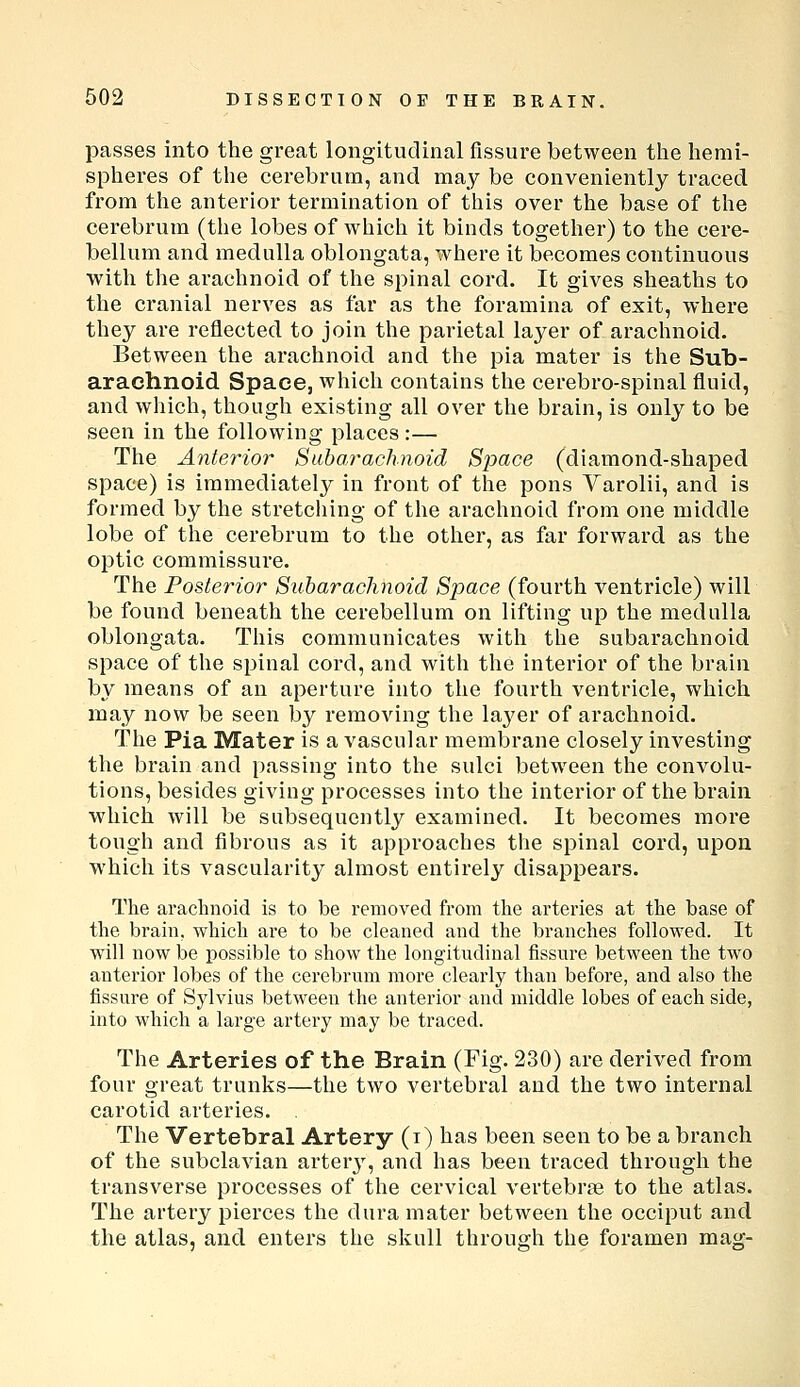 passes into the great longitudinal fissure between the hemi- spheres of the cerebrum, and may be conveniently traced from the anterior termination of this over the base of the cerebrum (the lobes of which it binds together) to the cere- bellum and medulla oblongata, where it becomes continuous with the arachnoid of the spinal cord. It gives sheaths to the cranial nerves as far as the foramina of exit, where they are reflected to join the parietal layer of arachnoid. Between the arachnoid and the pia mater is the Sub- arachnoid Space, which contains the cerebro-spinal fluid, and which, though existing all over the brain, is only to be seen in the following places :— The Anterior Subarachnoid Space (diamond-shaped space) is immediately in front of the pons Varolii, and is formed by the stretching of the arachnoid from one middle lobe of the cerebrum to the other, as far forward as the optic commissure. The Posterior Subarachnoid Space (fourth ventricle) will be found beneath the cerebellum on lifting up the medulla oblongata. This communicates with the subarachnoid space of the spinal cord, and with the interior of the brain by means of an aperture into the fourth ventricle, which may now be seen by removing the laj'er of arachnoid. The Pia Mater is a vascular membrane closely investing the brain and passing into the sulci between the convolu- tions, besides giving processes into the interior of the brain which will be subsequently examined. It becomes more tough and fibrous as it approaches the spinal cord, upon which its vascularity almost entirely disappears. The arachnoid is to be removed from the arteries at the base of the brain, which are to be cleaned and the branches followed. It will now be possible to show the longitudinal fissure between the two anterior lobes of the cerebrum more clearly than before, and also the fissure of Sylvius between the anterior and middle lobes of each side, into which a large artery may be traced. The Arteries of the Brain (Fig. 230) are derived from four great trunks—the two vertebral and the two internal carotid arteries. . The Vertebral Artery (i) has been seen to be a branch of the subclavian artery, and has been traced through the transverse processes of the cervical vertebrae to the atlas. The artery pierces the dura mater between the occiput and the atlas, and enters the skull through the foramen mag-