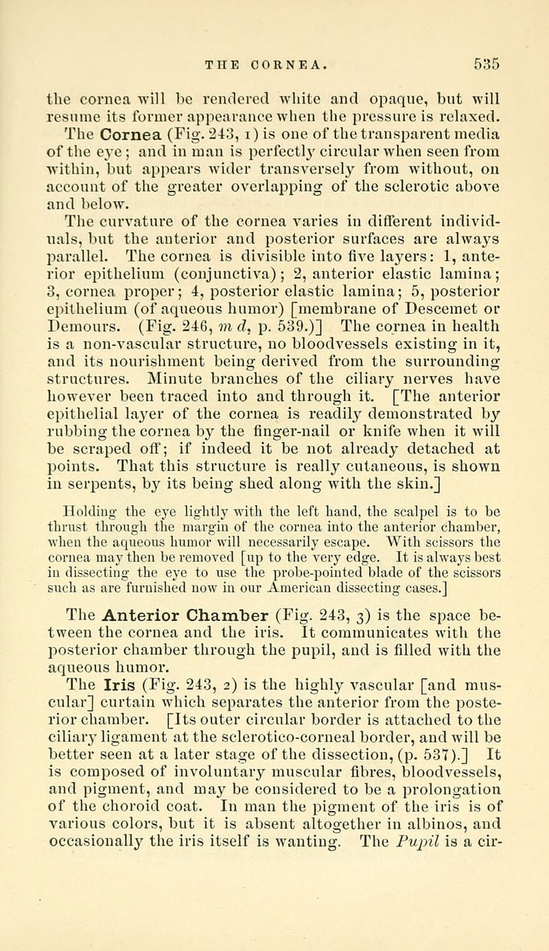 the cornea will be rendered white and opaque, but will resume its former appearance when the pressure is relaxed. The Cornea (Fig. 243, i) is one of the transparent media of the eye ; and in man is perfectl}' circular when seen from within, but appears wider transversely from without, on account of tlie greater overlapping of the sclerotic above and below. The curvature of the cornea varies in different individ- nals, but the anterior and posterior surfaces are always parallel. The cornea is divisible into five layers: 1, ante- rior epithelium (conjunctiva); 2, anterior elastic lamina; 3, cornea proper; 4, posterior elastic lamina; 5, posterior epithelium (of aqueous humor) [membrane of Descemet or Demours. (Fig. 246, m d, p. 539.)] The cornea in health is a non-vascular structure, no bloodvessels existing in it, and its nourishment being derived from the surrounding structures. Minute branches of the ciliary nerves have however been traced into and through it. [The anterior epithelial la3^er of the cornea is readily demonstrated by rubbing the cornea b}^ the finger-nail or knife when it will be scraped off; if indeed it be not already detached at points. That this structure is really cutaneous, is shown in serpents, by its being shed along with the skin.] Holding the eye lightly with the left hand, the scalpel is to be thrust through the margin of the cornea into the anterior chamber, when the aqueous humor will necessarily escape. With scissors the cornea may then be removed [up to the very edge. It is always best in dissecting the eye to use the probe-pointed blade of the scissors such as are furnished now in our American dissecting cases.] The Anterior Chamber (Fig. 243, 3) is the space be- tween the cornea and the iris. It communicates with the posterior chamber through the pupil, and is filled with the aqueous humor. The Iris (Fig. 243, 2) is the highly vascular [and mus- cular] curtain which separates the anterior from the poste- rior chamber. [Its outer circular border is attached to the ciliary ligament at the sclerotico-corneal border, and will be better seen at a later stage of the dissection, (p. 537).] It is composed of involuntary muscular fibres, bloodvessels, and pigment, and may be considered to be a prolongation of the choroid coat. In man the pigment of the iris is of various colors, but it is absent altogether in albinos, and occasionall}^ the iris itself is wanting. The Pupil is a cir-