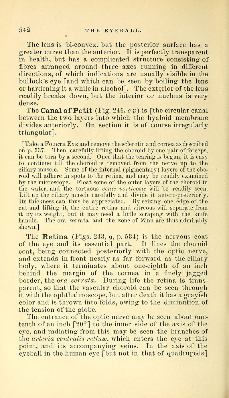 The lens is bi-convex, but the posterior surface has a greater curve than the anterior. It is perfectly transparent in health, but has a complicated structure consisting of fibres arranged around three axes running in difierent directions, of which indications are usually visible in the bullock's eye [and which can be seen by boiling the lens or hardening it a while in alcohol]. The exterior of the lens readily breaks down, but the interior or nucleus is very dense. The Canal of Petit (Fig- 246, cp) is [the circular canal between the two layers into which the hyaloid membrane divides anteriorly. On section it is of course irregularly triangular]. [Take a Fourth Eye and remove the sclerotic and cornea as described on p. 537. Then, carefully lifting the choroid by one pair of forceps, it can be torn by a second. Once that the tearing is begun, it is easy to continue till the choroid is removed, from the nerve up to the ciliary muscle. Some of the internal (pigmentary) layers of the cho- roid will adhere in spots to the retina, and may be readily examined by the microscope. Float some of the outer layers of the choroid in the water, and the tortuous vence vorticosce will be readily seen. Lift up the ciliary muscle carefully and divide it antero-posteriorly. Its thickness can thus be appreciated. By seizing one edge of the cut and lifting it, the entire retina and vitreous will separate from it by its weight, but it may need a little scraping with the knife handle. The ora serrata and the zone of Zinn are thus admirably shown.] The Retina (Figs. 243, 9, p. 534) is the nervous coat of the eye and its essential part. It lines the choroid coat, being connected posteriorly with the optic nerve, and extends in front nearly as far forward as the ciliary body, where it terminates about one-eighth of an inch behind the margin of the cornea in a finely jagged border, the ora serrata. During life the retina is trans- parent, so that the vascular choroid can be seen through it with the ophthalmoscope, but after death it has a grayish color and is thrown into folds, owing to the diminution of the tension of the globe. The entrance of the optic nerve may be seen about one- tenth of an inch [20°] to the inner side of the axis of the eye, and radiating from this may be seen the branches of the arteria centralis 7-etinee, which enters the eye at this point, and its accompanying veins. In the axis of the eyeball in the human eye [but not in that of quadrupeds]