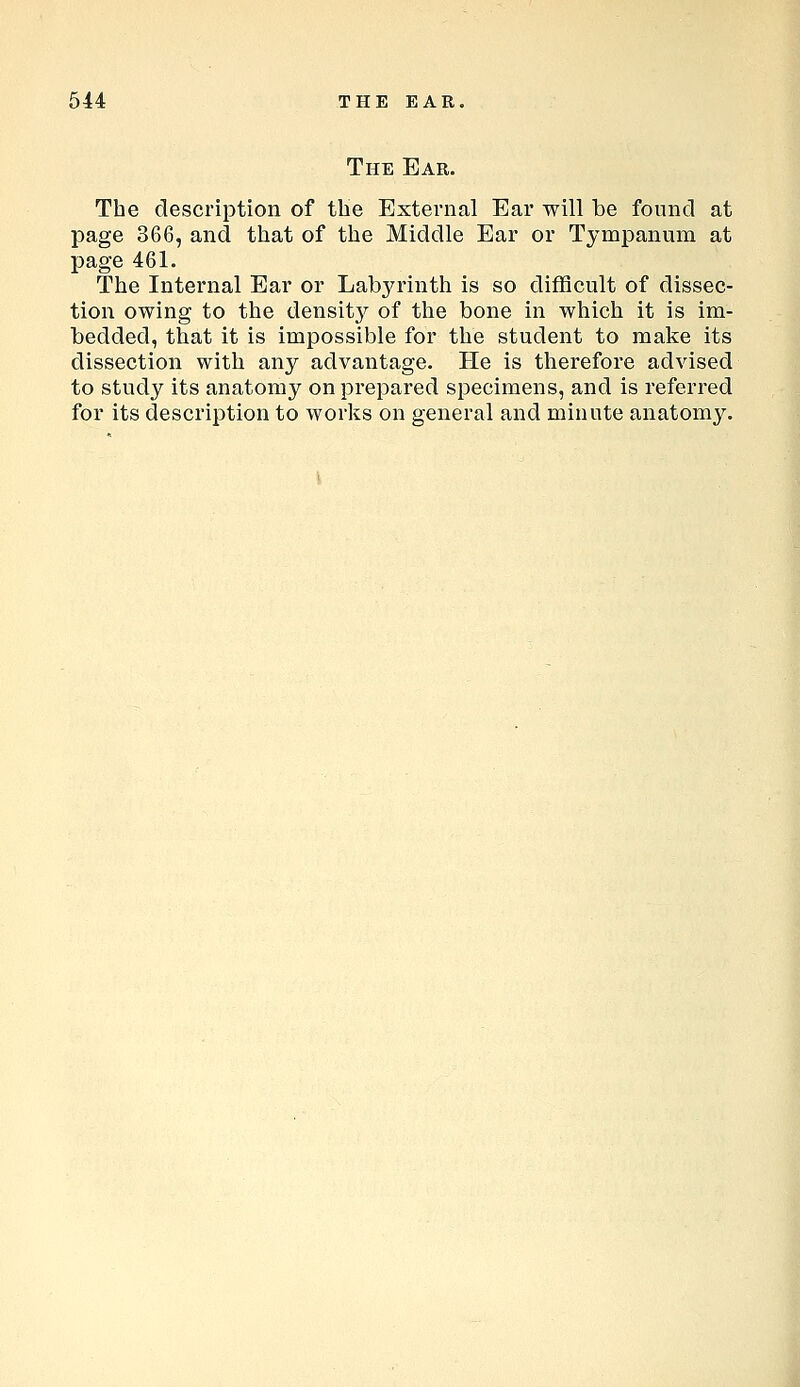 The Ear. The description of the External Ear will be found at page 366, and that of the Middle Ear or Tympanum at page 461. The Internal Ear or Labyrinth is so difficult of dissec- tion owing to the densitj^ of the bone in which it is im- bedded, that it is impossible for the student to make its dissection with any advantage. He is therefore advised to study its anatomy on prepared specimens, and is referred for its description to works on general and minute anatomy.
