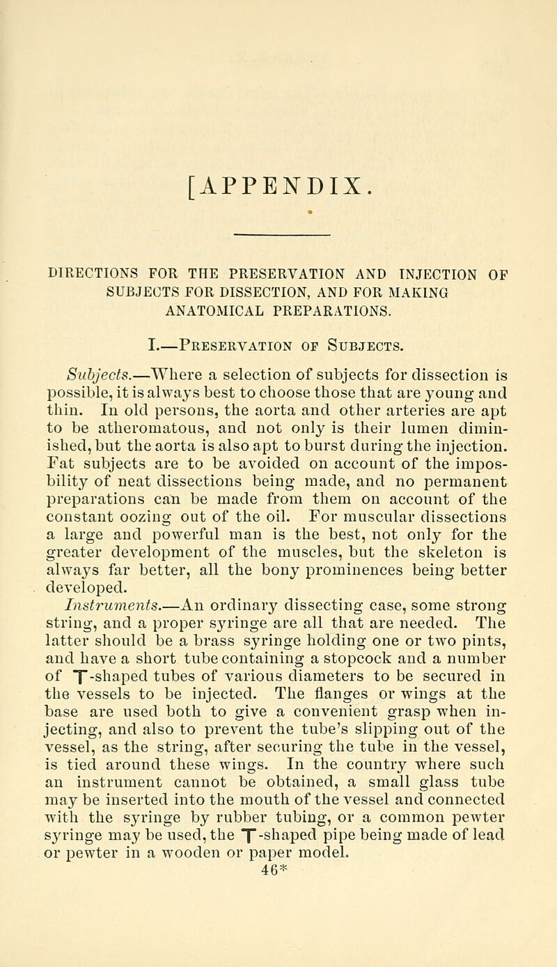 [APPENDIX. DIRECTIONS FOR THE PRESERVATION AND INJECTION OP SUBJECTS FOR DISSECTION, AND FOR MAKING ANATOMICAL PREPARATIONS. I.—Preservation op Subjects. Subjects.—Where a selection of subjects for dissection is possible, it is always best to choose those that are young and thin. In old persons, the aorta and other arteries are apt to be atheromatous, and not only is their lumen dimin- ished, but the aorta is also apt to burst during the injection. Fat subjects are to be avoided on account of the impos- bility of neat dissections being made, and no permanent preparations can be made from them on account of the constant oozing out of the oil. For muscular dissections a large and powerful man is the best, not only for the greater development of the muscles, but the skeleton is always far better, all the bony prominences being better developed. Instruments.—An ordinary dissecting case, some strong string, and a proper syringe are all that are needed. The latter should be a brass syringe holding one or two pints, and have a short tube containing a stopcock and a number of T-shaped tubes of various diameters to be secured in the vessels to be injected. The flanges or wings at the base are used both to give a convenient grasp when in- jecting, and also to prevent the tube's slipping out of the vessel, as the string, after securing the tube in the vessel, is tied around these wings. In the country where such an instrument cannot be obtained, a small glass tube may be inserted into the mouth of the vessel and connected with the syringe by rubber tubing, or a common pewter syringe may be used, the T-shaped pipe being made of lead or pewter in a wooden or paper model. 46*