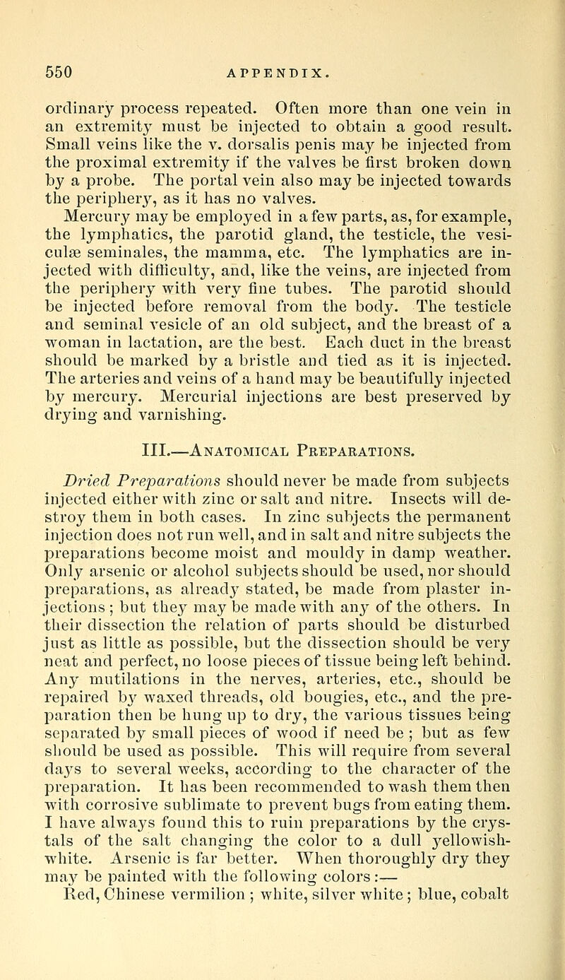 ordinary process repeated. Often more than one vein in an extremity mnst be injected to obtain a good result. Small veins like the v. dorsalis penis may be injected from the proximal extremity if the valves be first broken down by a probe. The portal vein also may be injected towards the peripher}^, as it has no valves. Mercury may be employed in a few parts, as, for example, the lymphatics, the parotid gland, the testicle, the vesi- culas seminales, the mamma, etc. The lymphatics are in- jected with difficulty, and, like the veins, are injected from the periphery with very fine tubes. The parotid should be injected before removal from the body. The testicle and seminal vesicle of an old subject, and the breast of a woman in lactation, are the best. Each duct in the breast should be marked by a bristle and tied as it is injected. The arteries and veins of a hand may be beautifully injected by mercury. Mercurial injections are best preserved by drying and varnishing. III.—Anatomical Preparations. DyHed Preparations should never be made from subjects injected either with zinc or salt and nitre. Insects will de- stroy them in both cases. In zinc subjects the permanent injection does not run well, and in salt and nitre subjects the preparations become moist and mouldy in damp weather. Only arsenic or alcohol subjects should be used, nor should preparations, as alread}^ stated, be made from plaster in- jections ; but they may be made with any of the others. In their dissection the relation of parts should be disturbed just as little as possible, but the dissection should be very neat and perfect, no loose pieces of tissue being left behind. Any mutilations in the nerves, arteries, etc., should be repaired hy waxed threads, old bougies, etc., and the pre- paration then be hung up to dry, the various tissues being separated by small pieces of wood if need be ; but as few should be used as possible. This will require from several da3^s to several weeks, according to the character of the preparation. It has been recommended to wash them then with corrosive sublimate to prevent bugs from eating them. I have always found this to ruin preparations by the crys- tals of the salt changing the color to a dull j^ellowish- white. Arsenic is far better. When thoroughly dry they may be painted with the following colors :— Red, Chinese vermilion ; white, silver white; blue, cobalt