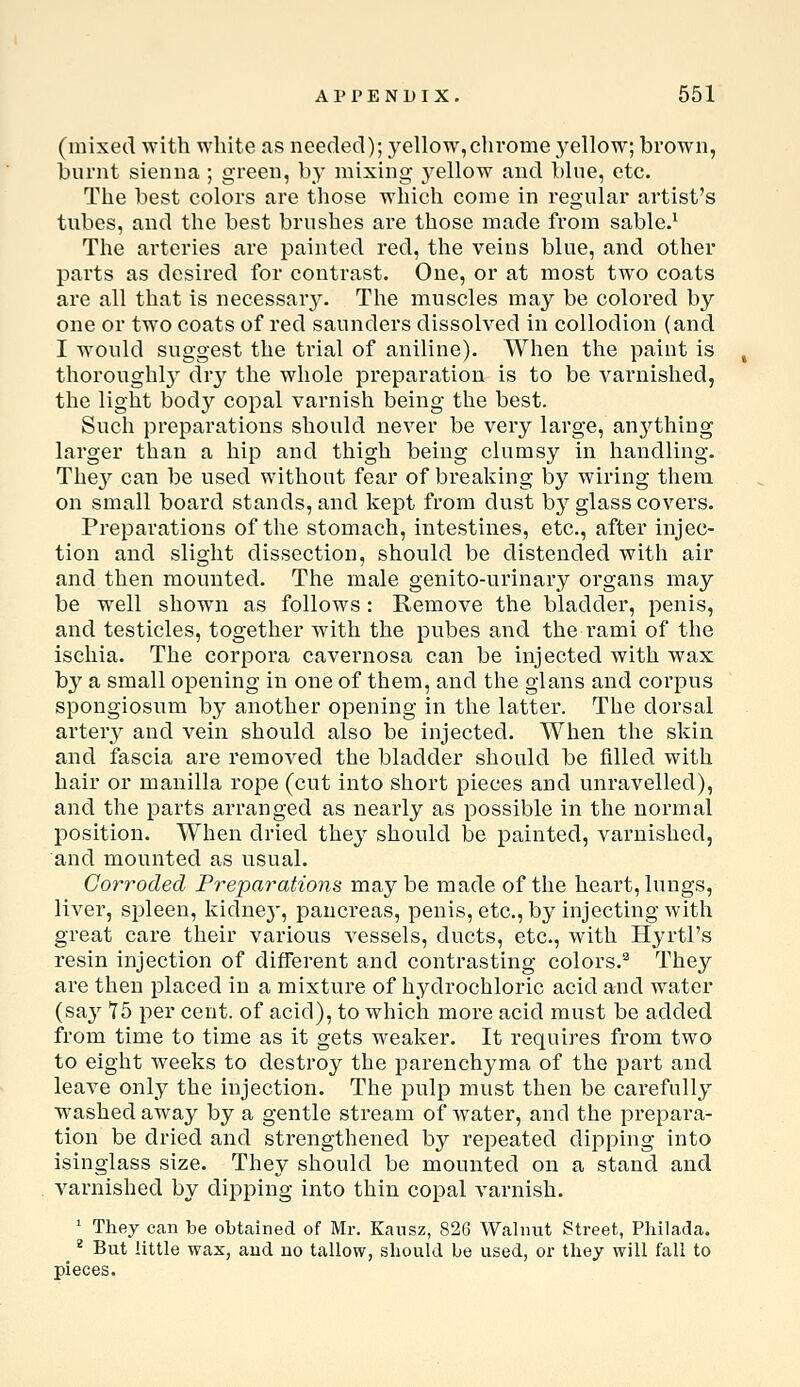 (mixed with white as needed); yellow,chrome j^ellow; brown, burnt sienna ; green, by mixing j^ellow and bine, etc. The best colors are those which come in regular artist's tubes, and the best brushes are those made from sable.^ The arteries are painted red, the veins blue, and other parts as desired for contrast. One, or at most two coats are all that is necessar^^ The muscles may be colored by one or two coats of red saunders dissolved in collodion (and I would suggest the trial of aniline). When the paint is thoroughl} dry the whole preparation is to be varnished, the light bod}'' copal varnish being the best. Such preparations should never be very large, anj^thing larger than a hip and thigh being clumsy in handling. They can be used without fear of breaking by wiring them on small board stands, and kept from dust by glass covers. Preparations of the stomach, intestines, etc., after injec- tion and slight dissection, should be distended with air and then mounted. The male genito-urinary organs may be well shown as follows : Remove the bladder, penis, and testicles, together with the pubes and the rami of the ischia. The corpora cavernosa can be injected with wax by a small opening in one of them, and the glans and corpus spongiosum by another opening in the latter. The dorsal artery and vein should also be injected. When the skin and fascia are removed the bladder should be filled with hair or mauilla rope (cut into short pieces and unravelled), and the parts arranged as nearly as possible in the normal position. When dried they should be painted, varnished, and mounted as usual. Corroded Preparations maybe made of the heart, lungs, liver, spleen, kidne}', pancreas, penis, etc., by injecting with great care their various vessels, ducts, etc., with Hyrtl's resin injection of different and contrasting colors.^ They are then placed in a mixture of hydrochloric acid and water (sa}^ *75 per cent, of acid), to which more acid must be added from time to time as it gets weaker. It requires from two to eight weeks to destroy the parenchyma of the part and leave only the injection. The pulp must then be carefully w^ashedaway by a gentle stream of water, and the prepara- tion be dried and strengthened by repeated dipping into isinglass size. They should be mounted on a stand and varnished by dipping into thin copal varnish. ' They can be obtained of Mr. Kansz, 826 Walnut Street, Philada. ^ But little wax, and no tallow, should be used, or they will fall to pieces.