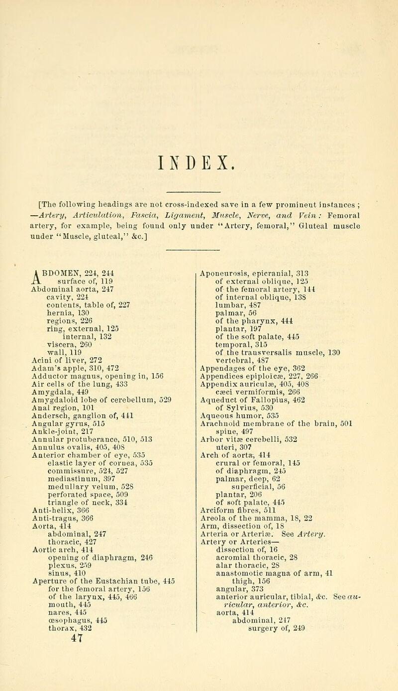 [The following headings are not cross-indexed save in a few prominent instances ; —Artery, Articulation, Fa-icia, Ligament, Muscle, Nerve, and Fein: Femoral artery, for example, being found only under Artery, femoral, Gluteal muscle under Muscle, gluteal, &c.] ABDOMEN, 22-1, 244 surface of, 119 Abdominal aorta, 247 cavity, 224 contents, table of, 227 hernia, 130 regions, 226 ring, external, 125 internal, 132 viscera, 260 wall, 119 Acini of liver, 272 Adam's apple, 310, 472 Adductor magnus, opening in, 136 Air cells of the lung, 433 Amygdala, 449 Amygdaloid lobe of cerebellum, j29 Anal region, 101 Andersch, ganglion of, 441 Angular gyrus, 515 Ankle-joint, 217 Annular protuberance, 510, 513 Annulus ovalis, 405, 40S Anterior chamber of eye, 535 elastic layer of cornea, 535 commissure, 524, 527 mediastinum, 397 medullary velum, 52S perforated space, 509 triangle of neck, 334 Anti-helix, 366 Anti-tragus, 366 Aorta, 414 abdominal, 247 thoracic, 427 Aortic arch, 414 opening of diaphragm, 246 plexus, 259 sinus, 410 Aperture of the Eustachian tube, 445 for the femoral artery, 156 of the larynx, 445, 466 mouth, 445 nares, 445 OBsophagus, 445 thorax, 432 4T Aponeurosis, epicranial, 313 of external oblique, 125 of the femoral artery, 144 of internal oblique, 138 lumbar, 4S7 palmai', 56 of the pharynx, 444 plantar, 197 of the soft palate, 445 temporal, 315 of the trausversalis muscle, 130 vertebral, 487 Appendages of tlie eye, 362 Appendices epiploicse, 227, 266 Appendix auriculse, 405, 408 cseci vermiformis, 266 Aqueduct of Fallopius, 462 of Sylvius, 530 Aqueous humor, 535 Arachnoid membrane of the brain, 501 spine, 497 Arbor vitro cerebelli, 532 uteri, 307 Arch of aorta, 414 crural or femoral, 145 of diaphragm, 245 palmar, deep, 62 superficial, 56 plantar, 206 of soft palate, 445 Arciform fibres, 511 Areola of the mamma, 18, 22 Arm, dissection of, 18 Arteria or Arteriro. See Artery. Artery or Arteries— dissection of, 16 acromial thoracic, 28 alar thoracic, 28 anastomotic magna of arm, 41 thigh, 156 angular, 373 anterior auricular, tibial, <i'C. See au- ricular, anterior, lic. aorta, 414 abdominal, 247 surgery of, 249