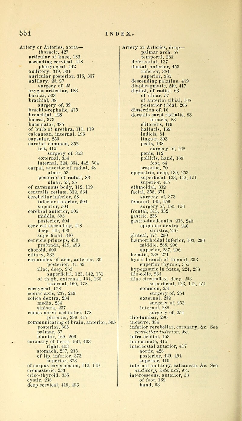 Ai'tevy or Arteries, aorta— thoracic, 427 articular of kuee, 1S3 ascending cervical, 418 pharyngeal, 442 auditory, 319, 504 auricular posterior, 315, 357 axillary, 25, 27 surgery of, 25 azygos articular, 183 basilar, 503 brachial, 38 surgery of, 39 brachio-cephalic, 415 bronchial, 428 buccal, 373 buccinator, 385 of bulb of urethra, 111, 119 calcanean, internal, 195 capsular, 250 carotid, common, 352 left, 415 surgery of, 353 external, 354 internal, 324, 354, 442, 501 carpal, anterior of I'adial, 48 ulnar, 53 posterior of radial, 83 ulnar, 53, 85 of cavernous body, 112, 119 centralis retiufe, 332, 534 cerebellar infei'ior, 58 inferior anterior, 504 superior, 504 cerebral anterior, 505 middle, 505 posterior, 504 cervical ascending, 418 deep, 419, 493 superficial, 340 cervicis princeps, 490 profunda, 419, 493 choroid, 505 ciliary, 332 circumflex of arm, anterior, 30 posterior, 31, G9 iliac, deep, 253 superficial, 123, 142, 151 of thigh, external, 154, ItiO internal, 160, 178 coccygeal, 178 coeliac axis, 237, 249 colica dextra, 234 media, 234 sinistra, 237 comes nervi ischiadic!, 178 phrenici, 399, 417 communicating of brain, anterior, 505 posterior. 505 palmar, 57 plantar, 169, 206 coronary of heart, left, 403 right, 403 stomach, 237, 238 of lip, inferior, 373 superior, 373 of corpus cavernosum, 112, 119 cremasteric, 253 ci-ico-thyroid, 355 cystic, 238 deep cervical, 419, 493 Artery or Arteries, deep— palmar arch, 57 temporal, 385 deferential, 137 dental, anterior, 453 inferior, 384 superior, 385 descending palatine, 459 diaphragmatic, 249, 417 digital, of radial, 63 of ulnar, 57 of anterior tibial, 168 posterior tibial, 206 dissection of, 16 dorsalis carpi radialis, 83 ulnaris, S3 clitoridis, 119 hallucis, 169 indicis, 84 linguas, 393 pedis, 168 surgery of, 168 penis, 112 pollicis, hand, 169 foot, 84 scapulas, 70 epigastric, deep, 139, 253 superficial, 123, 142, 151 superior, 417 ethmoidal, 332 facial, 355, 371 surgery of, 373 femoral, 149, 156 surgery of, 150, 156 frontal, 313, 332 gastric, 238 gastro-duodenalis, 238, 240 epiploica dextra, 240 sinistra, 240 gluteal, 177, 290 hsemorrhoidal inferior, 103, 296 middle, 288, 296 superior, 237, 296 hepatic, 238, 271 hyoid branch of lingual, 393 superior thyroid, 355 hypogastric in foetus, 224, 288 ilio-colic, 234 iliac circumflex, deep, 253 superficial, 123, 142, 151 common, 251 surgery of, 254 extei'nal, 252 surgery of, 253 internal, 288 surgery of, 254 ilio-lumbar, 290 incisive, 384 inferior cerebellar, coronary, &c. See cerebellar inferior, &c. infra-orbital, 453 innominate, 415 intercostal anterior, 417 aortic, 428 posterior, 429, 494 superior, 419 internal auditory, calcanean, &c. See auditory, internal, &c. interosseous, anterior, 53 of foot, 169 hand, 63