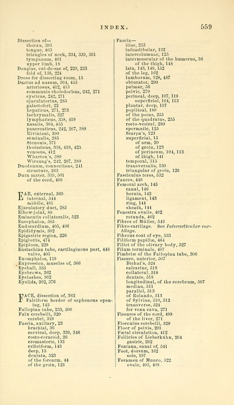 Dissection of— thorax, 395 tongue, -K>3 triangles of neck, 334, 339, 361 tympanum, 461 upper limb, IS Douglas, cul-de-sac of, 229, 233 fold of, 13S, 224 Dress for dissecting room, 15 Ductus ad nasum, 364, 455 arteriosus, 412, 413 communis choledoebus, 242, 271 cysticus, 242, 271 ejaculatorius, 285 galactoferi, 22 hepaticus, 271, 273 lachrymalis, 327 lymphaticus, 3.5S, 419 nasalis, 364, 455 paucreaticus, 242, 267, 3S9 Riviniani, 390 sfeminalis, 285 Stenonis, 371 thoracicus, 358, 419, 425 venosus, 412 Wharton's, 389 Wirsung's, 242, 267, 389 Duodenum, connections, 241 structure, 263 Dura mater, 319, 501 of the cord, 496 EAR, external, 360 internal, 544 middle, 461 Ejaculatory duct, 285 Elbow-joint, 89 Emiuentia collatei'alis, 523 Encephalon, 505 Endocardium, 405, 406 Epididymis, 302 Epigastric region, 226 Epiglottis, 474 Epiploon, 229 Eustachian tube, cartilaginous part, 448 valve, 405 Exomphalos, 119 Expression, muscles of, 366 'Eyeball, 533 Eyebrows, 362 Eyelashes, 362 Eyelids, 362, 376 FACE, dissection of, 362 Falciform border of saphenous open- ing, 143 Fallopian tube, 233, 306 Falx cerebelli, 320 cerebri, 319 Fascia, axillary, 23 brachial, 36 cervical, deep, 339, 346 costo-coracoid, 26 cremasteric, 133 cribriform, 143 deep, 15 dentata, 523 of the forearm, 44 of the groin, 123 Fascia— iliac, 255 infundibular, 132 iutercolumuar, 125 intermuscular of the humerus, 36 of the thigh, 148 lata, 143, 148, 152 of the leg, 162 lumborum, 128, 487 obturator, 290 palmar, 56 pelvic, 279 perineal, deep, 107,119 superficial, 104, 113 plantar, deep, 197 popliteal, 180 of the psoas, 255 of the quadratus, 255 recto-vesical, 280 spermatic, 125 Scarpa's, 123 superficial, 15 of arm, 20 of groin, 123 of perineum, 104, 113 of thigh, 141 temporal, 315 transversalis, 130 triangular of groin, 126 Fasciculus teres, 532 Fauces, 446 Femoral arch, 145 canal, 146 hernia, 143 ligament, 143 ring, 144 sheath, 144 Fenestra ovalis, 462 rotunda, 462 Fibres of Miiller, 543 Fibro-cartilage. See Interarticular car- tilage. Fibrous coat of eye, 533 Filiform papilla;, 464 Fillet of the olivary body, 527 Filum terminale, 497 Fimbria; of the Fallopian tube, 306 Fissure, anterior, 507 Bichat's, 524 calcarino, 518 collateral, 518 dentate, 518 longitudinal, of the cerebrum, 507 median, 511 parallel, 513 of Rolando, 513 of Sylvius, 510, 513 transverse, 524 for vena cava, 271 Fissures of the cord, 499 of the liver, 271 Flocculus cerebelli, 529 Floor of pelvis, 291 Foetal circulation, 412 Follicles of Lieberkahn, 264 gastric, 262 Fonlana, canal of, 541 Foot, dorsum, 162 sole, 197 Foramen of Munro, 522 ovale, 405, 408
