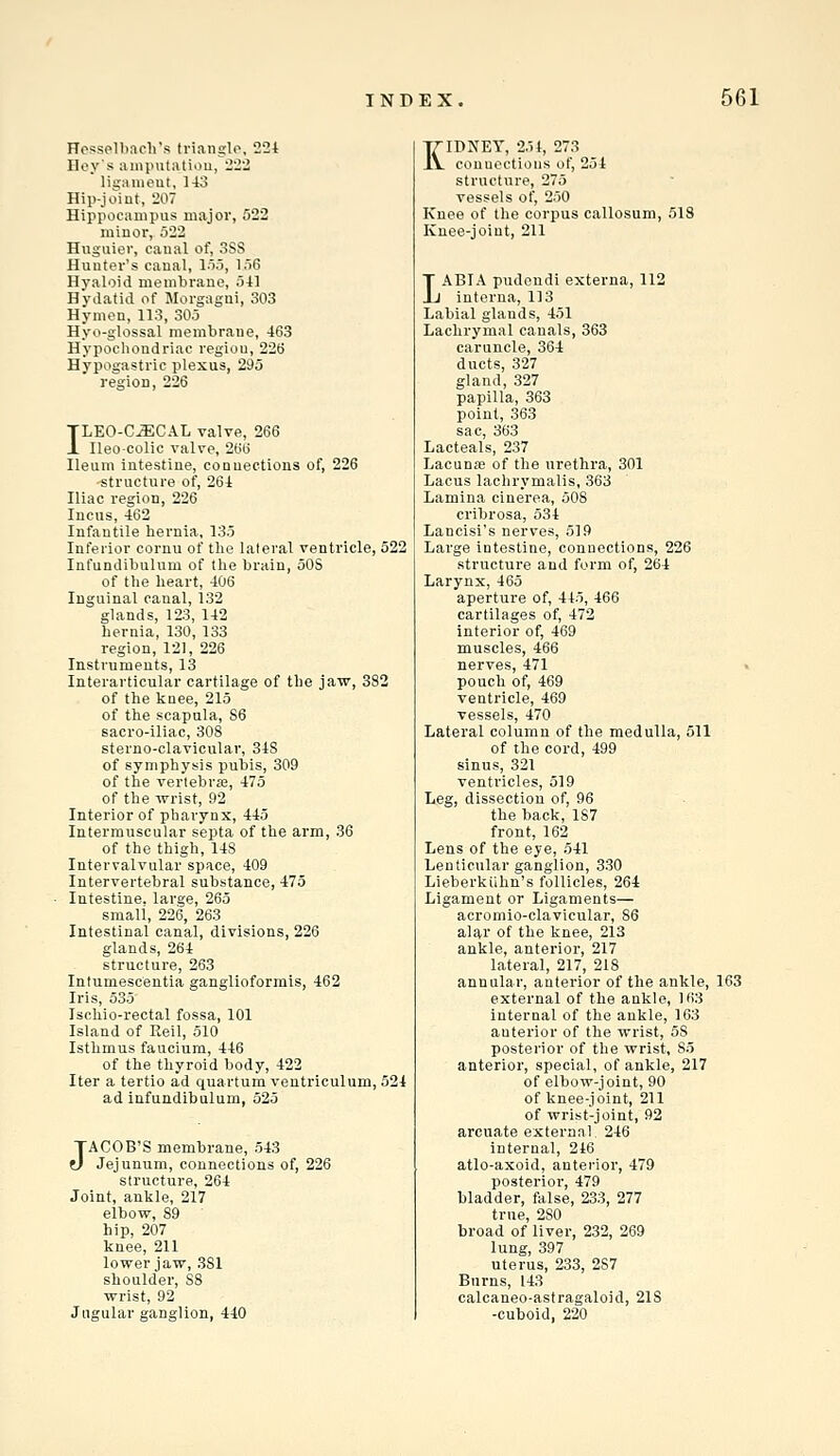 HesspUiacli's triangle, 221 Hey's iiiiiiuitatiou, 222 liganieut, 143 Hip-joiut, 207 Hippocampus major, 522 minor, 522 Hiiguier, canal of, 3SS Hunter's canal, 155, 156 Hyaloid membrane, 541 Hydatid of Morgagni, 303 Hymen, 113, 305 Hyo-glossal membrane, 463 Hypocliondriac region, 226 Hypogastric plexus, 295 region, 226 ILEO-CJECAL valve, 266 Ileocolic valve, 266 Ileum intestine, connections of, 226 -structure of, 264 Iliac region, 226 Incus, 462 Infantile hernia, 135 Inferior cornu of the lateral ventricle, 522 Infundibulum of the brain, oOS of the heart, 406 Inguinal canal, 132 glands, 123, 142 hernia, 130, 133 region, 121, 226 Instruments, 13 Interarticular cartilage of the jaw, 382 of the knee, 215 of the scapula, 86 sacro-iliac, 308 sterno-clavicular, 348 of symphysis pubis, 309 of the verlebraj, 475 of the wrist, 92 Interior of pharynx, 445 Intermuscular septa of the arm, 36 of the thigh, 148 Intervalvular space, 409 Intervertebral substance, 475 Intestine, large, 265 small, 226, 263 Intestinal canal, divisions, 226 glands, 264 structure, 263 Intumescentia ganglioformis, 462 Iris, 535 Ischio-rectal fossa, 101 Island of Reil, 510 Isthmus faucium, 446 of the thyroid body, 422 Iter a tertio ad quartum veutriculum, 524 ad infundibulum, 525 JACOB'S membrane, 543 Jejunum, connections of, 226 structure, 264 Joint, ankle, 217 elbow, 89 hip, 207 knee, 211 lower jaw, 381 shoulder, 88 wrist, 92 Jugular ganglion, 440 KIDNEY, 251, 273 conuectious of, 254 structure, 275 vessels of, 250 Knee of the corpus callosum, 513 Knee-joint, 211 LABIA pudendi externa, 112 interna, 113 Labial glands, 451 Lachrymal canals, 363 caruncle, 364 ducts, 327 gland, 327 papilla, 363 point, 363 sac, 363 Lacteals, 237 Lacunffi of the urethra, 301 Lacus lachrymalis, 363 Lamina cinerea, 508 cribrosa, 534 Lancisi's nerves, 519 Large intestine, connections, 226 structure and form of, 264 Larynx, 465 aperture of, 445, 466 cartilages of, 472 interior of, 469 muscles, 466 nerves, 471 > pouch of, 469 ventricle, 469 vessels, 470 Lateral column of the medulla, 511 of the cord, 499 sinus, 321 ventricles, 519 Leg, dissection of, 96 the back, 187 front, 162 Lens of the eye, 541 Lenticular ganglion, 330 Lieberkiihn's follicles, 264 Ligament or Ligaments— acromio-clavicular, 86 alar of the knee, 213 ankle, anterior, 217 lateral, 217, 218 annular, anterior of the ankle, 163 external of the ankle, 163 internal of the ankle, 163 anterior of the wrist, 58 posterior of the wrist, 85 anterior, special, of ankle, 217 of elbow-joint, 90 of knee-joint, 211 of wrist-joint, 92 arcuate external 246 internal, 246 atlo-axoid, anterior, 479 posterior, 479 bladder, false, 233, 277 true, 280 broad of liver, 232, 269 lung, 397 uterus, 233, 287 Burns, 143 calcaneo-astragaloid, 21S -cuboid, 220