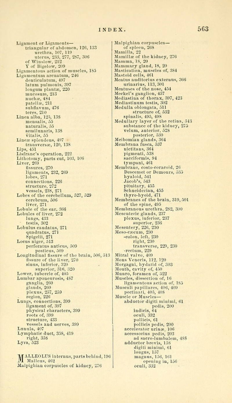 Ligament or Ligaments— triaugiiliir of abdonioti, 126, 133 urethra, 107, 119 uterus, 233, 277, 2S7, 306 of Wiuslow, 212 Y of Bigelow, 209 Ligamentous action of muscles, ISo Ligamentum areuatura, 246 dentlculatum, 497 latum pulniouis, 397 lougiim plaiitx, 220 mucosum, 213 nucha?, 48-1 patellaa, 211 siibflavum, 476 teres, 210 Linea alba, 12o, 13S mensalis, 55 naturalis, 55 semilunaris, 13S vital is, 55 Linejo splendens, 497 - transversa!, 120, 13S Lips, 451 Lisfranc's operation, 222 Lithotomy, parts cut, 103, 106 Liver, 269 Assures, 270 ligaments, 232, 269 lobes, 271 connections, 226 structure, 272 vessels, 23S, 271 Lobes of the cerebellum, 527, 529 cerebrum, 506 liver, 271 Lobule of the ear, 366 Lobules of liver, 272 lungs, 433 ■ testis, 302 Lobulus caudatus, 271 quadratus, 271 Spigelli, 271 Locus niger, 513 perforatus anticus, 509 posticus, 509 Longitudinal fissure of the brain, 506, 513 fissure of the liver, 270 siQus, inferior, 320 superior, 316, 320 Lower, tubercle of, 405 Lumbar aponeurosis, 4S7 ganglia, 260 glands, 260 plexus, 257, 259 region, 226 Lungs, connections, 399 ligament of, 397 physical characters, 399 roots of, 399 structure, 433 vessels and nerves, 399 Lunula, 407 Lymphatic duct, 358, 419 right, 358 Lyra, 523 MALLEOLUS iaternus, parts behind, 196 Malleus, 462 Malpighian corpuscles of kidney, 276 Blalpighian corpuscles— of spleeu, 268 Mainilla, 22 iMamillic of the kidney, 276 Mamma, IS, 20 Mammary gland, 18, 20 Mastication, muscles of, 384 Mastoid cells, 461 Meatus auditorius externus, 366 urinarius, 113, 301 Meatuses of the nose, 454 Meckel's ganglion, 457 Mediastina of thorax, 397, 423 Mediastinum testis, 302 Medulla oblongata, 511 structure of, 532 spinalis, 495, 498 Medullary layer of the retina, 543 substance of the kidney, 275 velum, anterior, 528 posterior, 530 Meibomian glands, 364 Membrana fusca, 537 nictitans, 364 pigmenti, 538 sacciformis, 94 tympani, 461 Membrane, costo-coracoid, 26 Desceniet or Demours, 535 hyaloid, 541 Jacob's, 543 pituitary, 455 Schneiderian, 455 thyro-hyoid, 471 Membranes of the brain, 319, 501 of the spine, 495 Membranous urethra, 282, 300 Mesenteric glands, 237 plexus, inferior, 237 superior, 236 Mesentery, 226, 230 Meso-cajcum, 230 -colon, left, 230 right, 230 transverse, 229, 230 -rectum, 229 Mitral valve, 409 Mons Veneris, 112, 120 Morgagni, hydatid of, 303 Mouth, cavity of, 450 Munro, foramen of, 622 Muscles, dissection of, 16 ligamentous action of, 185 Musculi papillares, 406, 409 pectiuati, 405, 408 Muscle or Muscles— abductor digiti minimi, 61 pedis, 200 indicis, 64 oculi, 332 poUicis, 61 pollicis pedis, 200 accelerator uriuiB, 106 accessorius pedis, 203 ad sacro-lumbalem, 488 adductor brevis, 158 digiti minimi, 61 lougus, 157 magnus, 156, 161 opening in, 156 oculi, 332