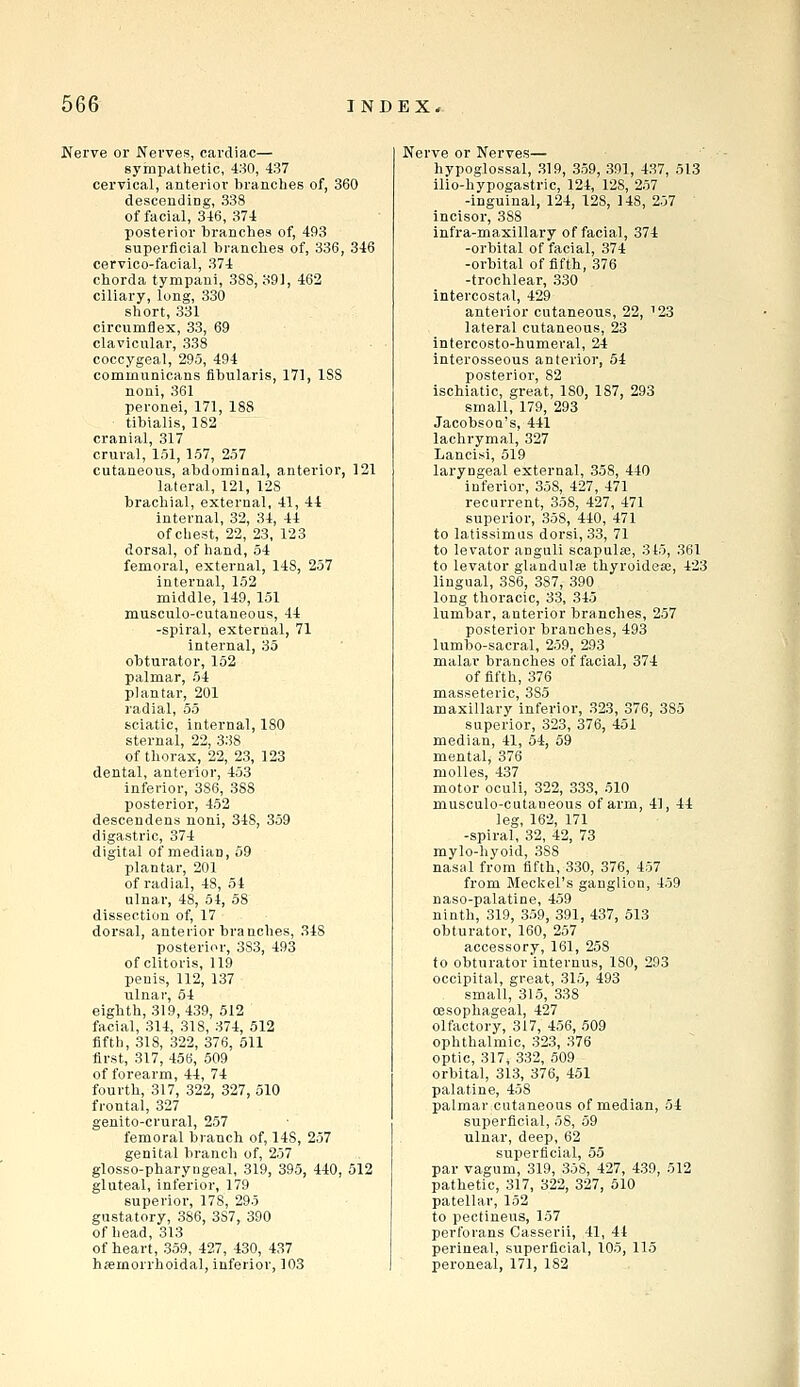 Nerve or Nerves, cardiac— sympdthetic, 430, 437 cervical, anterior branches of, 360 descending, 338 of facial, 346, 374 posterior branches of, 493 superficial branches of, 336, 346 cervico-facial, 374 chorda tympaui, 38S, o91, 462 ciliary, long, 330 short, 331 circumflex, 33, 69 clavicular, 338 coccygeal, 295, 494 communicans fibularis, 171, 1S8 noni, 361 peronei, 171, 188 tibialis, 182 cranial, 317 crural, 151, 157, 257 cutaneous, abdominal, anterior, 121 lateral, 121, 128 brachial, external, 41, 44 internal, 32, 34, 44 of chest, 22, 23, 123 dorsal, of hand, 54 femoral, external, 148, 257 internal, 152 middle, 149, 151 mnsculo-cutaneous, 44 -spiral, external, 71 internal, 35 obturator, 152 palmar, 54 plantar, 201 radial, 55 sciatic, internal, 180 sternal, 22, 338 of thorax, 22, 23, 123 dental, anterior, 453 inferior, 386, 388 posterior, 452 descendens noni, 348, 359 digastric, 374 digital of median, 59 plantar, 201 of radial, 48, 54 ulnar, 48, 54, 58 dissection of, 17 dorsal, anterior branches, 348 posterior, 383, 493 of clitoris, 119 penis, 112, 137 ulnar, 64 eighth, 319,439, 512 facial, 314, 318, 374, 512 fifth, 318, 322, 376, 511 first, 317, 456, 509 of forearm, 44, 74 fourth, 317, 322, 327, 510 frontal, 327 genito-crural, 257 femoral branch of, 148, 257 genital brancli of, 257 glosso-pharyngeal, 319, 395, 440, 512 gluteal, inferior, 179 superior, 178, 295 gustatory, 386, 3S7, 390 of head, 313 of heart, 359, 427, 430, 437 hemorrhoidal, inferior, 103 Nerve or Nerves— hypoglossal, 319, 359, 391, 437, 513 ilio-hypogastric, 124, 128, 257 -inguinal, 124, 128, 148, 257 incisor, 388 infra-maxillary of facial, 374 -orbital of facial, 374 -orbital of fifth, 376 -trochlear, 330 intercostal, 429 anterior cutaneous, 22, '23 lateral cutaneous, 23 intercosto-humeral, 24 interosseous anterior, 54 posterior, 82 ischiatic, great, ISO, 187, 293 small, 179, 293 Jacobsou's, 441 lachrymal, 327 Lancisi, 519 laryngeal external, 358, 440 inferior, 358, 427, 471 recurrent, 358, 427, 471 superior, 358, 440, 471 to latissimus dorsi, 33, 71 to levator anguli scapulae, 3 45, 361 to levator glandulse thyroidea;, 423 lingual, 386, 387, 390 long thoracic, 33, 345 lumbar, anterior branches, 257 posterior branches, 493 lumbo-sacral, 259, 293 malar branches of facial, 374 of fifth, 376 masseteric, 385 maxillary inferior, 323, 376, 385 superior, 323, 376, 451 median, 41, 54, 59 mental, 376 moUes, 437 motor oculi, 322, 333, 510 musculo-cutaneous of arm, 41, 44 leg, 162, 171 -spiral, 32, 42, 73 mylo-hyoid, 388 nasid from fifth, 330, 376, 457 from Mecliel's ganglion, 459 naso-palatlne, 459 ninth, 319, 359, 391, 437, 513 obturator, 160, 257 accessory, 161, 258 to obturator internus, 180, 293 occipital, great, 315, 493 small, 315, 338 oesophageal, 427 olfactory, 317, 456, 509 ophthalmic, 323, 376 optic, 317, 332, 509 orbital, 313, 376, 451 palatine, 458 palmar cutaneous of median, 54 superficial, 58, 59 ulnar, deep, 62 superficial, 55 par vagum, 319, 358, 427, 439, 512 pathetic, 317, 322, 327, 510 patellar, 152 to peotineus, 157 perforans Casserii, 41, 44 perineal, superficial, 105, 115 peroneal, 171, 182