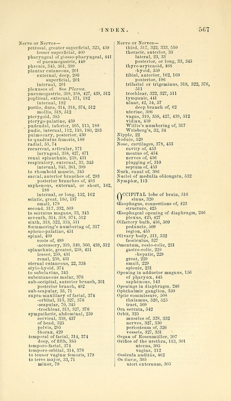 Nerve or Nerves— petrosal, greater superficial, 32.5, 4.i9 lesser superficial, 4LiO pliaryugeal of glosso-pharyngeal, 4il ot'pueumogastric, 410 phrenic, 345, Stil, 39t) plantar cutaneous, 201 external, deep, 206 superficial, 201 internal, 201 plexuses of. See Plexus. pneumogastric, 319, 3o8, 427, 439, 512 popliteal, external, 171, 182 internal, 1S2 portio, dura, 314, 31S, 374, 512 mollis, 318, 512 pterygoid, 3S5 pterygo-palatine, 459 pudendal, inferior, 105, 115, ISO ' pudic, internal, 112, 119, ISO, 293 pulmonary, posterior, 430 to quadratus femoris, ISO radial, 55, 74 recurrent, articular, 171 laryngeal, 358, 427, 471 renal splanchnic, 259, 431 respiratory, external, 33, 345 internal, 345, 361, 399 to rhomboid muscle, 345 sacral, anterior branches of, 293 posterior branches of, 493 saphenous, external, or short, 162, 188 internal, or long, 152, 162 sciatic, great, 180, 187 small, 179 second, 317, 332, 509 to serratus magnus, 33, 345 seventh, 314, 318, 374, 512 sixth, 318, 322, 333, 511 Scemmering's numbering of, 317 spheno-palatine, 451 spinal, 499 roots of, 499 -accessory, 319, 340, 360, 439, 512 splanchnic, greater, 259, 431 lesser, 259, 431 renal, 259, 431 sternal cutaneous, 22, 33S stylo-hyoid, 374 to subclavius, 345 subcutaneous malar, 376 sub-occipital, anterior branch, 361 posterior branch, 492 sub-scapular, 33, 71 supra-maxillary of facial, 374 -orbital, 313, 327, 376 -scapular, 70, 345 -trochlear, 313, 327, 376 sympathetic, abdominal, 259 cervical, 359, 437 of head, 325 pelvis, 295 thorax, 429 temporal of facial, 314, 374 deep, of fifth, 385 temporo-facial, 374 temporo-orbital, 314, 376 to tensor vagina? femoris, 179 to teres major, 33, 71 minor, 70 • Nerve or Nerves— third, 317, 322, .3.33, 510 thoracic, anterior, 33 lateral, 23, 33 posterior, or long, 33, 345 thyro-arytenoid, 468 -hyoid, 359 tibial, anterior, 162, 169 posterior, 196 trifacial or trigeminus, 318, 322, 376, 511 trochlear, 322, 327, 511 tympanic, 441 ulnar, 42, 54, 57 deep branch of, 62 uterine, 306 vagus, 319, 35S, 427, 439, 512 vidian, 459 Willis's numbering of, 317 Wrisberg's, 32, 34 Nipple, 22 Nodule, .529 Nose, cartilages, 378, 453 cavity of, 453 meatus of, 454 nerves of, 456 plugging of, 310 septum of, 453 Nuck, canal of, .306 Nuclei of medulla oblongata, 532 Nymphaj, 113 OCCIPITAL lobe of brain, .516 sinus, 320 ffisophagus, connections of, 423 structure, 425 (Esophageal opening of diaphragm, 246 plexus, 425, 427 Olfactory bulb, 456, 509 peduncle, 509 region, 455 Olivary body, 511, 532 fasciculus, 527 Omentum, costo-colic, 231 gastro-colic, 229 -hepatic, 229 great, 229 small, 229 splenic, 231 Opening in adductor magnus, 156 of pharynx, 445 saphenous, 143 Openings in diaphragm, 246 Ophthalmic ganglion, 330 Optic commissure, 508 thalamus, 520, 525 tract, 509 Ora serrata, 542 Orbit, 325 muscles of, 328, 332 nerves, 327, 330 periosteum of, ,326 vessels, 327, 331 Organ of Eosenmiiller, 307 Orifice of the urethra, 113, 301 uterus, 305 vagina, 112 Ossicula auditus, 462 Os tincsB, 305 irteri externum, 305