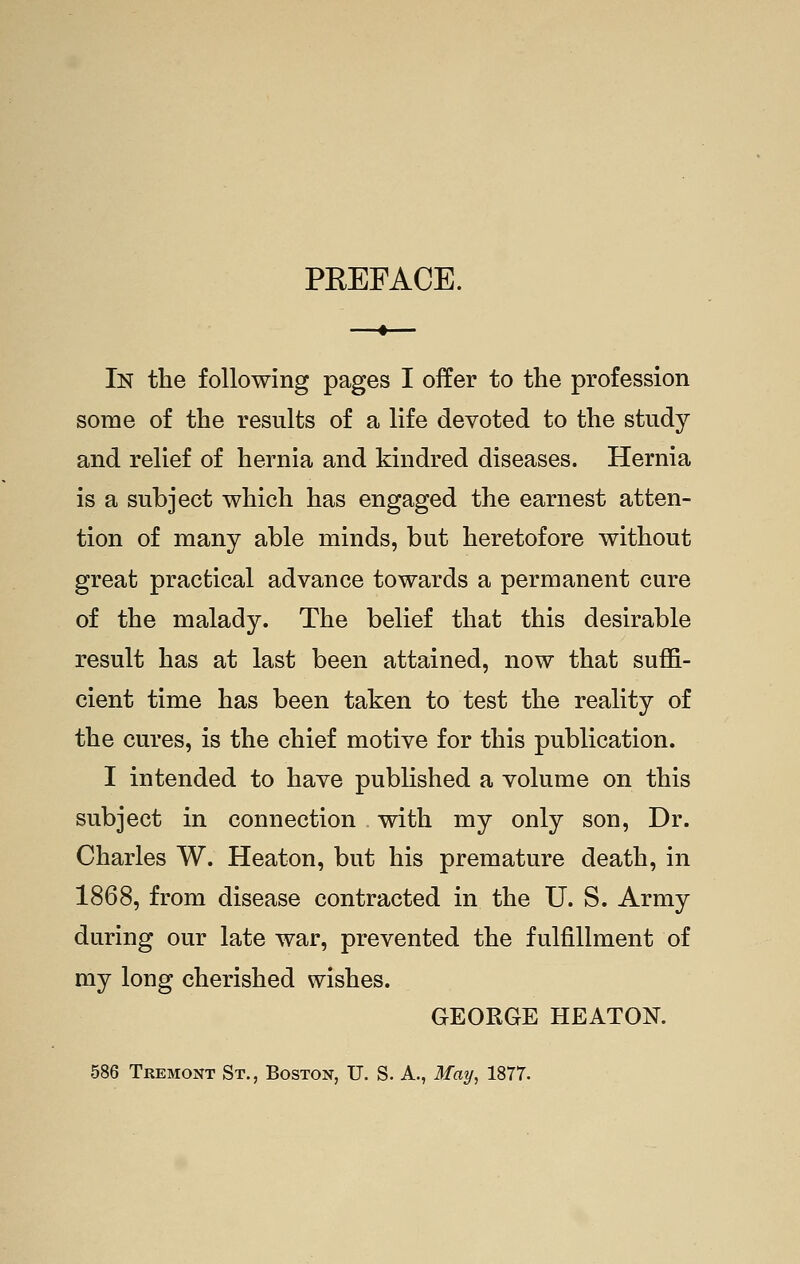 PEEFACE. In the following pages I offer to the profession some of the results of a life devoted to the study and relief of hernia and kindred diseases. Hernia is a subject which has engaged the earnest atten- tion of many able minds, but heretofore without great practical advance towards a permanent cure of the malady. The belief that this desirable result has at last been attained, now that suflGl- cient time has been taken to test the reality of the cures, is the chief motive for this publication. I intended to have published a volume on this subject in connection with my only son, Dr. Charles W. Heaton, but his premature death, in 1868, from disease contracted in the U. S. Army during our late war, prevented the fulfillment of my long cherished wishes. GEORGE HEATOK 586 Tremont St., Boston, U. S. A., May, 1877.