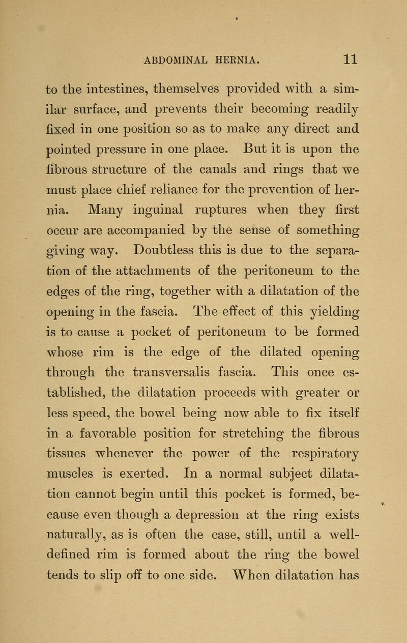 to the intestines, themselves provided with a sim- ilar surface, and prevents their becoming readily fixed in one position so as to make any direct and pointed pressure in one place. But it is upon the fibrous structure of the canals and rings that we must place chief reliance for the prevention of her- nia. Many inguinal ruptures when they first occur are accompanied by the sense of something giving way. Doubtless this is due to the separa- tion of the attachments of the peritoneum to the edges of the ring, together with a dilatation of the opening in the fascia. The effect of this yielding is to cause a pocket of peritoneum to be formed whose rim is the edge of the dilated opening through the transversalis fascia. This once es- tablished, the dilatation proceeds with greater or less speed, the bowel being now able to fix itself in a favorable position for stretching the fibrous tissues whenever the power of the respiratory muscles is exerted. In a normal subject dilata- tion cannot begin until this pocket is formed, be- cause even though a depression at the ring exists naturally, as is often the case, still, until a well- defined rim is formed about the ring the bowel tends to slip off to one side. When dilatation has