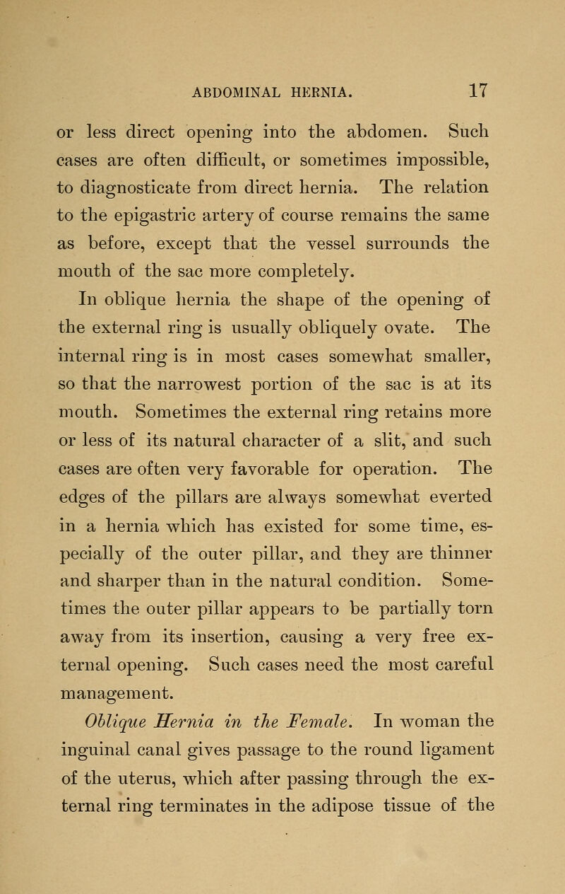 or less direct opening into the abdomen. Such cases are often difficult, or sometimes impossible, to diagnosticate from direct hernia. The relation to the epigastric artery of course remains the same as before, except that the vessel surrounds the mouth of the sac more completely. In obhque hernia the shape of the opening of the external ring is usually obliquely ovate. The internal ring is in most cases somewhat smaller, so that the narrowest portion of the sac is at its mouth. Sometimes the external ring retains more or less of its natural character of a slit, and such cases are often very favorable for operation. The edges of the pillars are always somewhat everted in a hernia which has existed for some time, es- pecially of the outer pillar, and they are thinner and sharper than in the natural condition. Some- times the outer pillar appears to be partially torn away from its insertion, causing a very free ex- ternal opening. Such cases need the most careful management. Oblique Hernia in the Female. In woman the inguinal canal gives passage to the round ligament of the uterus, which after passing through the ex- ternal ring terminates in the adipose tissue of the