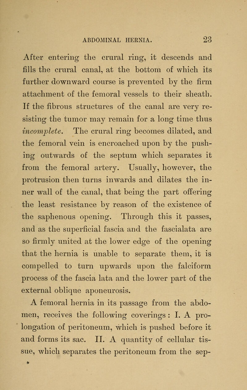 After entering the crural ring, it descends and fills the crural canal, at the bottom of which its further downward course is prevented by the firm attachment of the femoral vessels to their sheath. If the fibrous structures of the canal are very re- sisting the tumor may remain for a long time thus incomplete. The crural ring becomes dilated, and the femoral vein is encroached upon by the push- ing outwards of the septum which separates it from the femoral artery. Usually, however, the protrusion then turns inwards and dilates the in- ner wall of the canal, that being the part offering the least resistance by reason of the existence of the saphenous opening. Through this it passes, and as the superficial fascia and the fascialata are so firmly united at the lower edge of the opening that the hernia is unable to separate them, it is compelled to turn upwards upon the falciform process of the fascia lata and the lower part of the external oblique aponeurosis. A femoral hernia in its passage from the abdo- men, receives the following coverings : I. A pro- longation of peritoneum, which is pushed before it and forms its sac. II. A quantity of cellular tis- sue, which separates the peritoneum from the sep-