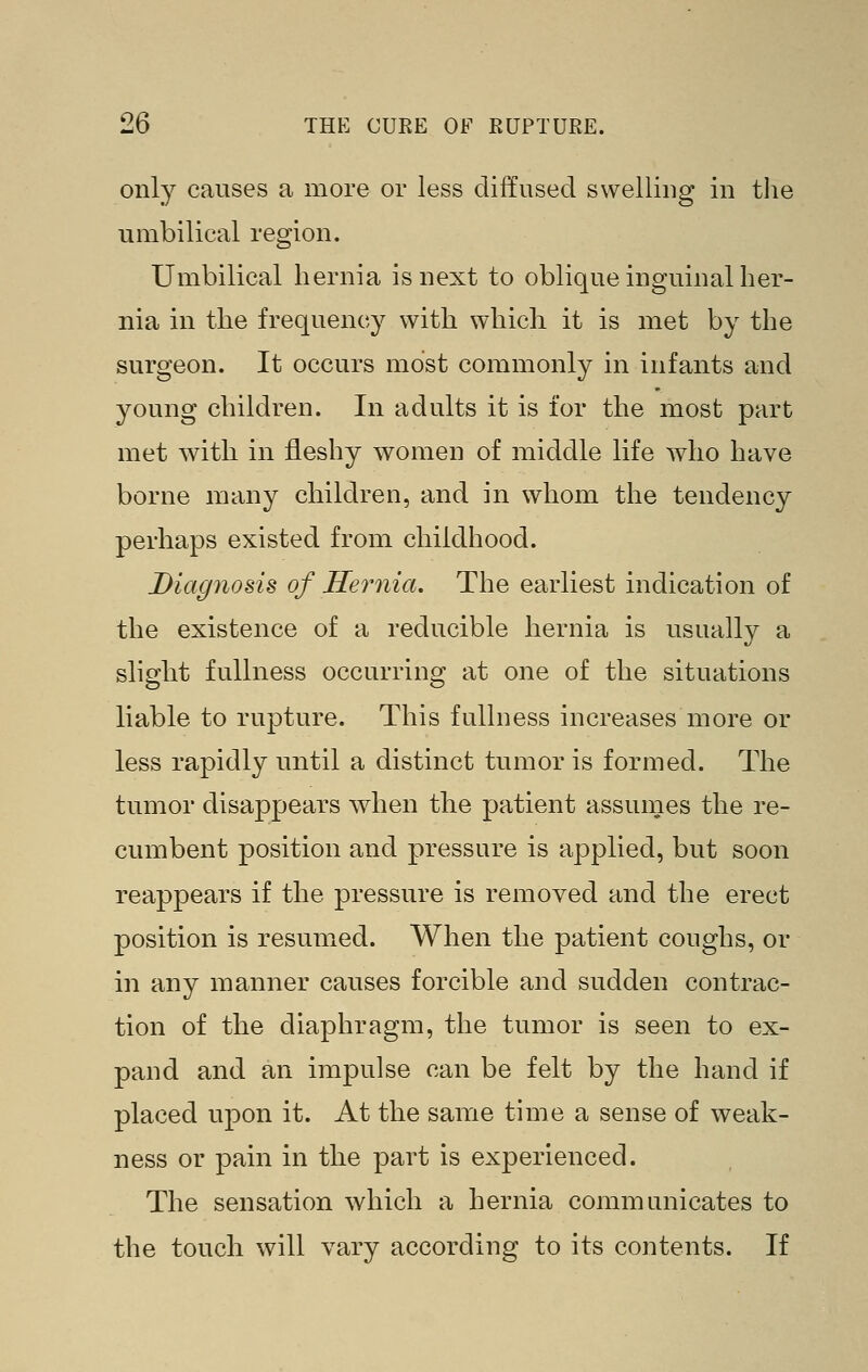only causes a more or less diffused swelliug in tlie umbilical region. Umbilical hernia is next to oblique inguinal her- nia in the frequency with which it is met by the surgeon. It occurs most commonly in infants and young children. In adults it is for the most part met with in fleshy women of middle life who have borne many children, and in whom the tendency perhaps existed from childhood. Diagnosis of Hernia. The earliest indication of the existence of a reducible hernia is usually a slight fullness occurring at one of the situations liable to rupture. This fulhiess increases more or less rapidly until a distinct tumor is formed. The tumor disappears when the patient assumes the re- cumbent position and pressure is applied, but soon reappears if the pressure is removed and the erect position is resumed. When the patient coughs, or in any manner causes forcible and sudden contrac- tion of the diaphragm, the tumor is seen to ex- pand and an impulse can be felt by the hand if placed uj)on it. At the same time a sense of weak- ness or pain in the part is experienced. The sensation which a hernia communicates to the touch will vary according to its contents. If