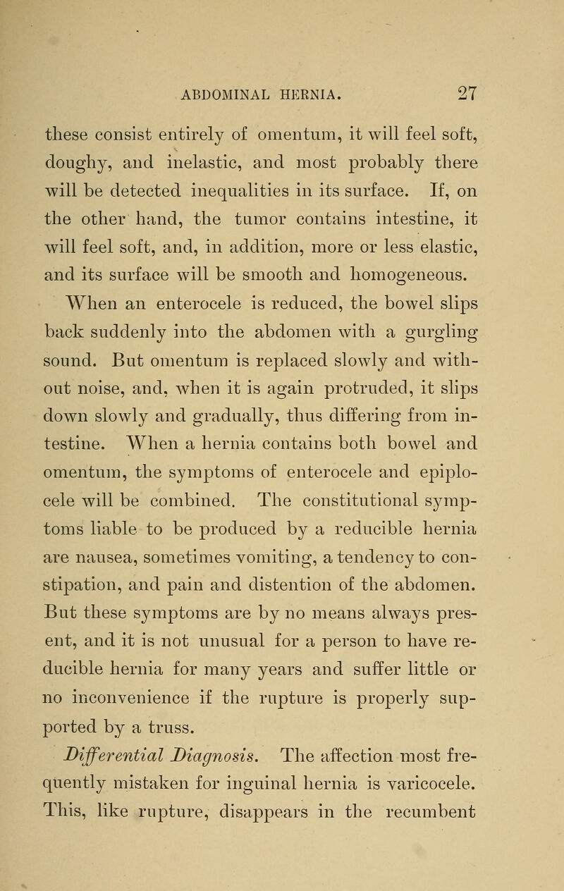 these consist entirely of omentum, it will feel soft, doughy, and inelastic, and most probably there will be detected inequalities in its surface. If, on the other hand, the tamor contains intestine, it will feel soft, and, in addition, more or less elastic, and its surface will be smooth and homogeneous. When an enterocele is reduced, the bowel slips back suddenly into the abdomen with a gurgling sound. But omentum is replaced slowly and with- out noise, and, when it is again protruded, it slips down slowly and gradually, thus differing from in- testine. When a hernia contains both bowel and omentum, the symptoms of enterocele and epiplo- cele will be combined. The constitutional symp- toms liable to be produced by a reducible hernia are nausea, sometimes vomiting, a tendency to con- stipation, and pain and distention of the abdomen. But these symptoms are by no means always pres- ent, and it is not unusual for a person to have re- ducible hernia for many years and suffer little or no inconvenience if the rupture is properly sup- ported by a truss. Differential Diagnosis. The affection most fre- quently mistaken for inguinal hernia is varicocele. This, like rupture, disappears in the recumbent