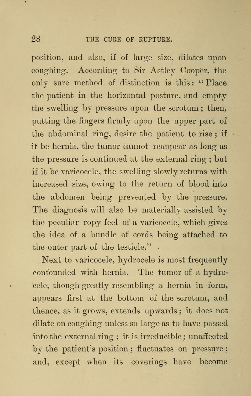 position, and also, if of large size, dilates upon coughing. According to Sir Astley Cooper, the only sare method of distinction is this:  Place the patient in the horizontal posture, and empty the swelling by pressure upon the scrotum; then, putting the fingers firmly upon the upper part of the abdominal ring, desire the patient to rise ; if it be hernia, the tumor cannot reappear as long as the pressure is continued at the external ring ; but if it be varicocele, the swelling slowly returns with increased size, owing to the return of blood into the abdomen being prevented by the pressure. The diagnosis will also be materially assisted by the peculiar ropy feel of a varicocele, which gives the idea of a bundle of cords being attached to the outer part of the testicle. - Next to varicocele, hydrocele is most frequently confounded with hernia. The tumor of a hydro- cele, though greatly resembling a hernia in form, appears first at the bottom of the scrotum, and thence, as it grows, extends upwards; it does not dilate on coughing unless so large as to have passed into the external ring ; it is irreducible; unaffected by the patient's position; fluctuates on pressure; and, except when its coverings have become