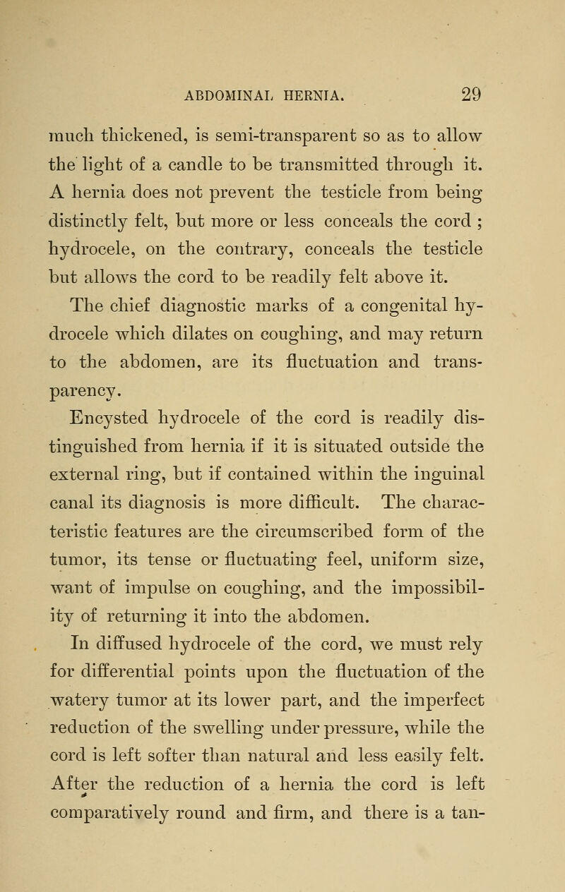 much thickened, is semi-transparent so as to allow the light of a candle to be transmitted through it. A hernia does not prevent the testicle from being distinctly felt, but more or less conceals the cord ; hydrocele, on the contrary, conceals the testicle but allows the cord to be readily felt above it. The chief diagnostic marks of a congenital hy- drocele which dilates on coughing, and may return to the abdomen, are its fluctuation and trans- parency. Encysted hydrocele of the cord is readily dis- tinguished from hernia if it is situated outside the external ring, but if contained within the inguinal canal its diagnosis is more difficult. The charac- teristic features are the circumscribed form of the tumor, its tense or fluctuating feel, uniform size, want of impulse on coughing, and the impossibil- ity of returning it into the abdomen. In diffused hydrocele of the cord, we must rely for differential points upon the fluctuation of the watery tumor at its lower part, and the imperfect reduction of the swelling under pressure, while the cord is left softer than natural and less easily felt. After the reduction of a hernia the cord is left comparatively round and firm, and there is a tan-
