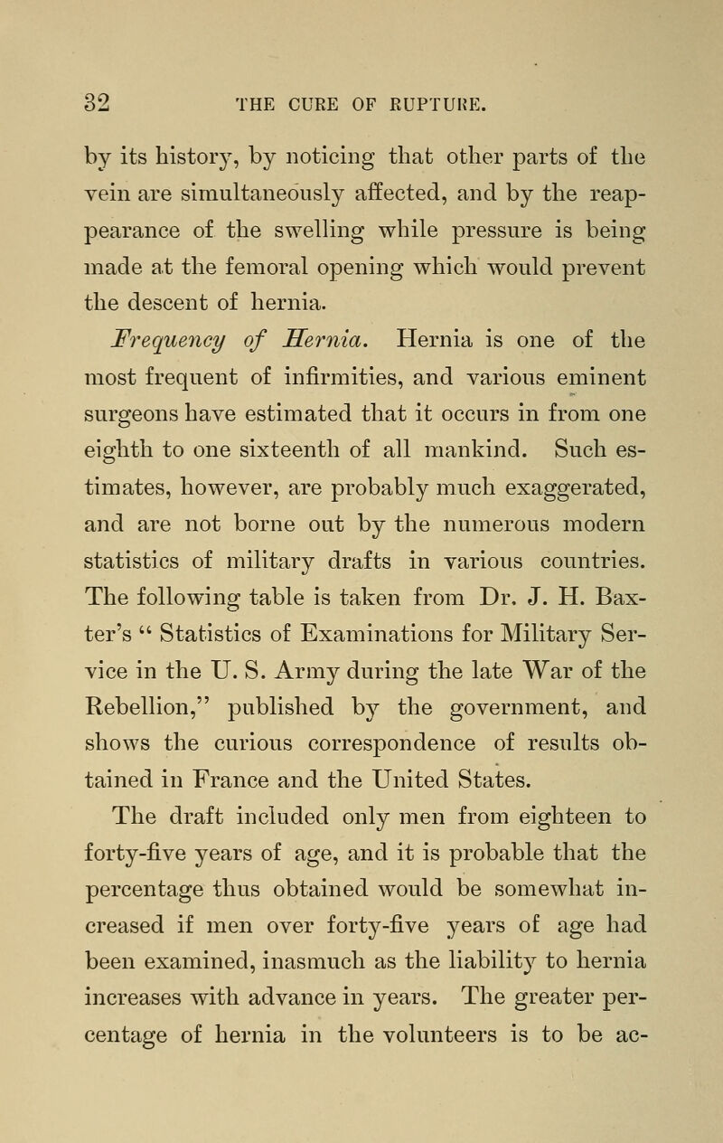 by its history, by noticing that other parts of the vein are simultaneously affected, and by the reap- pearance of the swelling while pressure is being made at the femoral opening which would prevent the descent of hernia. Frequency of Hernia. Hernia is one of the most frequent of infirmities, and various eminent surgeons have estimated that it occurs in from one eighth to one sixteenth of all mankind. Such es- timates, however, are probably much exaggerated, and are not borne out by the numerous modern statistics of military drafts in various countries. The following table is taken from Dr. J. H. Bax- ter's  Statistics of Examinations for Military Ser- vice in the U. S. Army during the late War of the Rebellion, published by the government, and shows the curious correspondence of results ob- tained in France and the United States. The draft included only men from eighteen to forty-five years of age, and it is probable that the percentage thus obtained would be somewhat in- creased if men over forty-five years of age had been examined, inasmuch as the liability to hernia increases with advance in years. The greater per- centage of hernia in the volunteers is to be ac-