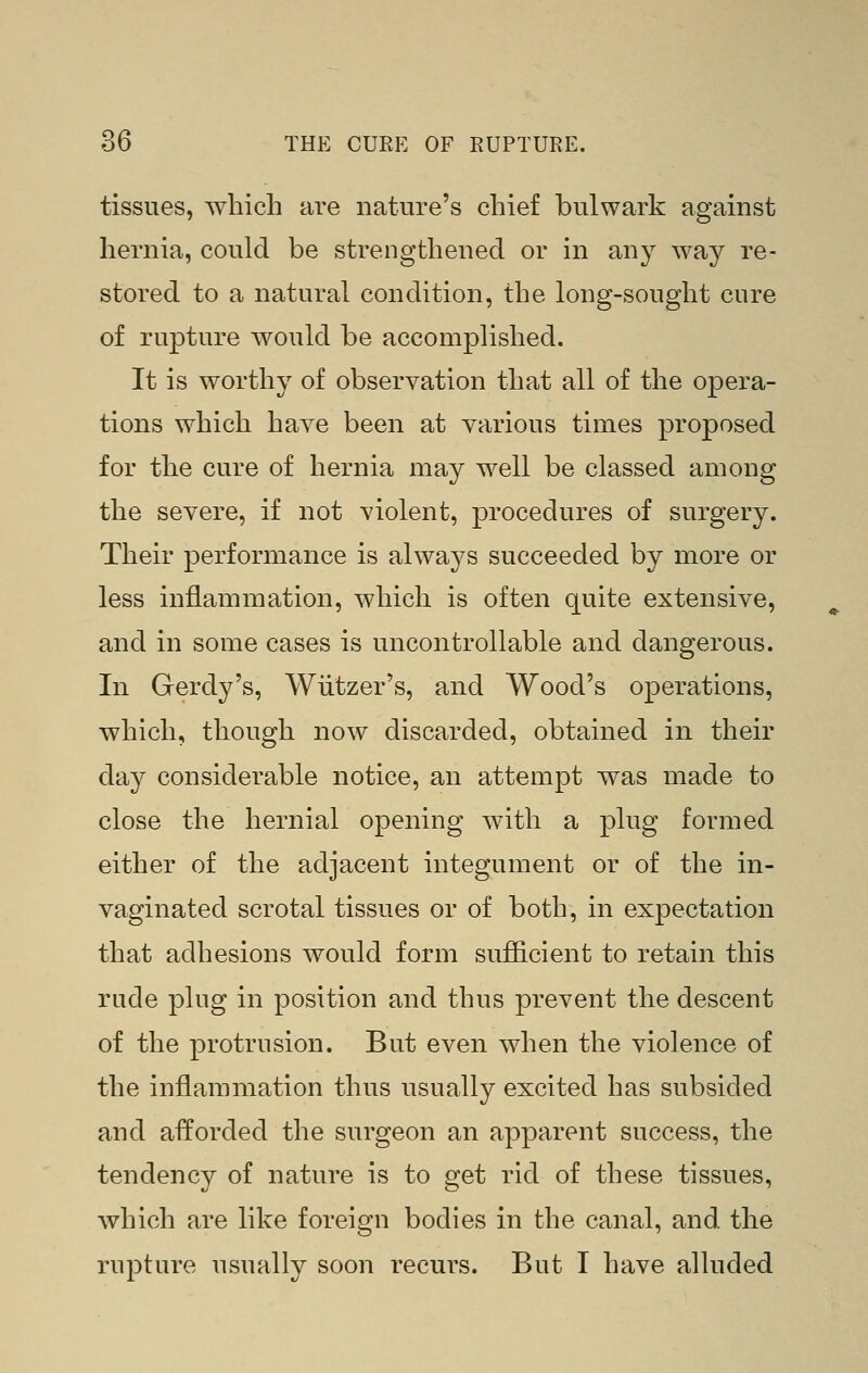 tissues, which are nature's chief bulwark against hernia, could be strengthened or in any way re- stored to a natural condition, the long-sought cure of rupture would be accomplished. It is worthy of observation that all of the opera- tions which have been at various times proposed for the cure of hernia may well be classed among the severe, if not violent, procedures of surgery. Their performance is always succeeded by more or less inflammation, which is often quite extensive, and in some cases is uncontrollable and dangerous. In Gerdy's, Wiitzer's, and Wood's operations, which, though now discarded, obtained in their day considerable notice, an attempt was made to close the hernial opening with a plug formed either of the adjacent integument or of the in- vaginated scrotal tissues or of both, in expectation that adhesions would form sufficient to retain this rude plug in position and thus prevent the descent of the protrusion. But even when the violence of the inflammation thus usually excited has subsided and afforded the surgeon an apparent success, the tendency of nature is to get rid of these tissues, which are like foreign bodies in the canal, and the rupture usually soon recurs. But I have alhided
